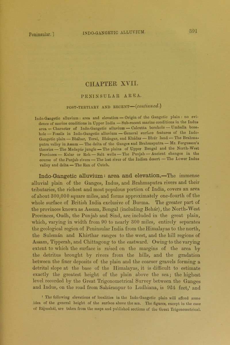 INDO-GANGETIC ALLUVIUM. CHAPTER XVII. PENINSULAR AREA. POST-TERTIARY AND RECENT—(continued.) Indo-Gangetic alluvium : area and elevation — Origin of the Gangetic plain : no evi- dence of marine conditions in Upper India — Sub-recent marine conditions in the Indus area — Character of Indo-Gangetic alluvium — Calcutta borehole — Umballa bore, hole — Fossils in Indo-Gangetic alluvium — General surface features of the Indo- Gangetic plain — Bhdbar, Terai, Bhangar, and Khadar — Bhur land The Brahma* putra valley in Assam — The delta of the Gauges and Brahmaputra Mr. Fergusson s theories — The Madapur juugle — The plains of Upper Bengal and the North-West Provinces— Kalar or Reh — Salt wells — The Punjab — Ancient changes in the course of tho Punjab rivers — The lost river of the Indian desert The Lower Indus valley and delta — The Ran of Cutch. Indo-Gangetic alluvium: area and elevation.—The immense alluvial plain of the Ganges, Indus, and Brahmaputra rivers and their tributaries, the richest and most populous portion of India, covers an area of about 300,000 square miles, and forms approximately one-fourth of the whole surface of British India exclusive of Burma. The greater part of the provinces known as Assam, Bengal (including Behar), the North-West Provinces, Oudh, the Punjab and Sind, are included in the great plain, which, varying in width from 90 to nearly 300 miles, entirely separates the geological region of Peninsular India from the Himalayas to the north, the Suleman and Khirthar ranges to the west, and the hill regions of Assam, Tipperah, and Chittagong to the eastward. Owing to the varying extent to which the surface is raised on the margins of the area by the detritus brought by rivers from the hills, and the gradation between the finer deposits of the plain and the coarser gravels forming a detrital slope at the base of the Himalayas, it is difficult to estimate exactly the greatest height of the plain above the sea; the highest level recorded by the Great Trigonometrical Survey between the Ganges and Indus, on the road from Saharanpur to Ludhiana, is 921 feet,1 and 1 The following elevations of localities in the Indo-Gangetic plain will afford some idea of the general height of the surface ahovo the sea. The figures, except in the case of Rajuiahal, are taken from the maps and published sections of the Groat Trigonometrical.