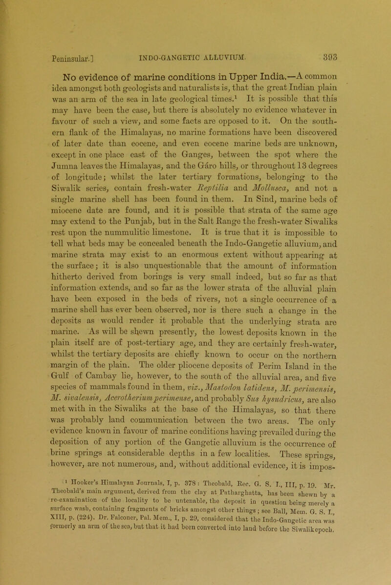 No evidence of marine conditions in Upper India.—A common idea amongst both geologists and naturalists is, that the great Indian plain was an arm of the sea in late geological times.1 It is possible that this may have been the case, but there is absolutely no evidence whatever in favour of such a view, and some facts are opposed to it. On the south- ern flank of the Himalayas, no marine formations have been discovered of later date than eocene, and even eocene marine beds are unknown, except in one place east of the Ganges, between the spot where the Jumna leaves the Himalayas, and the Garo hills, or throughout 13 degrees of longitude; whilst the later tertiary formations, belonging to the Siwalik series, contain fresh-water llcpiilia and Mollusca, and not a single marine shell has been found in them. In Sind, marine beds of miocene date are found, and it is possible that strata of the same age may extend to the Punjab, but in the Salt Range the fresh-water Siwaliks rest upon the nummulitic limestone. It is true that it is impossible to tell what beds may be concealed beneath the Indo-Gangetic alluvium, and marine strata may exist to an enormous extent without appearing at the surface; it is also unquestionable that the amount of information hitherto derived from borings is very small indeed, but so far as that information extends, and so far as the lower strata of the alluvial plain have been exposed in the beds of rivers, not a single occurrence of a marine shell has ever been observed, nor is there such a change in the deposits as would render it probable that the underlying strata are marine. As will be shewn presently, the lowest deposits known in the plain itself are of post-tertiary age, and they are certainly fresh-water, whilst the tertiary deposits are chiefly known to occur on the northern margin of the plain. The older pliocene deposits of Perim Island in the Gulf of Cambay lie, however, to the south of the alluvial area, and five species of mammals found in them, viz., Mastodon latidens, M. perimcnsis, M. sivalensis, Acerotheriumperimense, and probably Sus hysudricus, are also met with in the Siwaliks at the base of the Himalayas, so that there was probably land communication between the two areas. The only evidence known in favour of marine conditions having prevailed during the deposition of any portion of the Gangetic alluvium is the occurrence of brine springs at considerable depths in a few localities. These springs, however, are not numerous, and, without additional evidence, it is impos- i Hooker’s Himalayan Journals, I, p. 378: Theobald, Eec. G. S. I., HI, p. 19. jjr. Theobald’s main argument, derived from the clay at Patharghatta, has been'shewn by a re-examination of the locality to be untenable, the deposit in question being merely a surfaco wash, containing fragments of bricks amongst other things; see Ball, Mem. G. S. I. XIII, p. (224.). Dr. Falconer, Pal. Mem., I, p. 29, considered that the Indo-Gangetic area was formerly an arm of the sea, but that it had been converted into land before the Siwalikopocb.