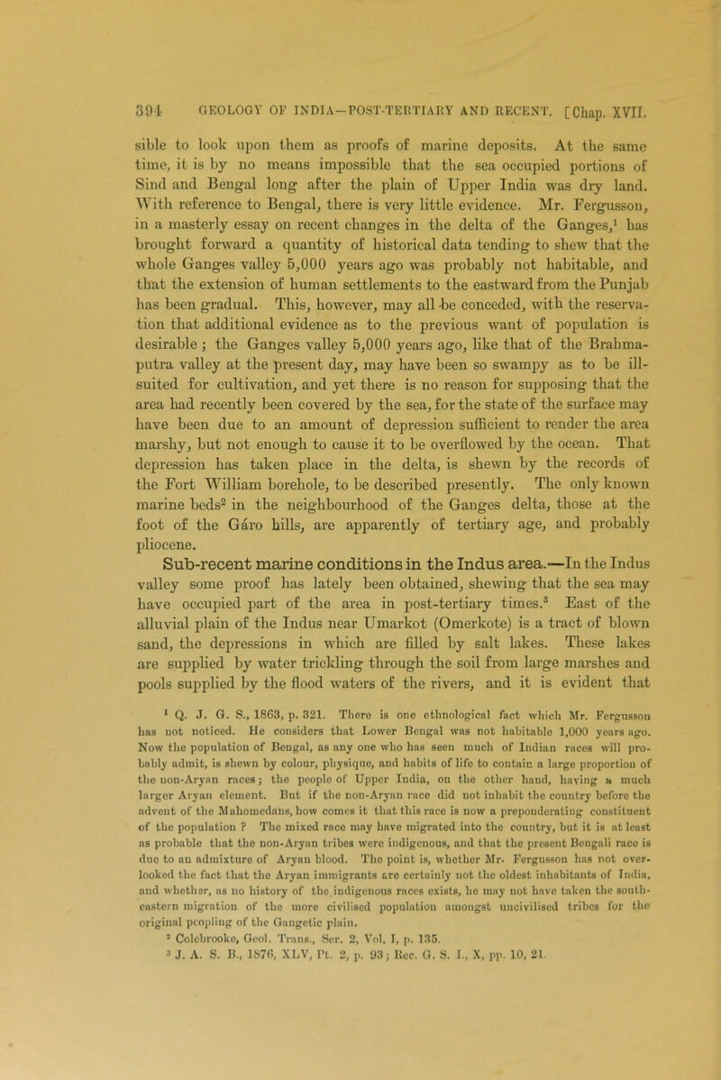 sible to look upon them as proofs of marine deposits. At the same time, it is by no means impossible that the sea occupied portions of Sind and Bengal long after the plain of Upper India was diy land. With reference to Bengal, there is very little evidence. Mr. Fergusson, in a masterly essay on recent changes in the delta of the Ganges/ has brought forward a quantity of historical data tending to shew that the whole Ganges valley 5,000 years ago was probably not habitable, and that the extension of human settlements to the eastward from the Punjab has been gradual. This, however, may all be conceded, with the reserva- tion that additional evidence as to the previous want of population is desirable ; the Ganges valley 5,000 years ago, like that of the Brahma- putra valley at the present day, may have been so swampy as to be ill- suited for cultivation, and yet there is no reason for supposing that the area had recently been covered by the sea, for the state of the surface may have been due to an amount of depression sufficient to render the area marshy, but not enough to cause it to be overflowed by the ocean. That depression has taken place in the delta, is shewn by the records of the Fort William borehole, to be described presently. The only known marine beds1 2 3 in the neighbourhood of the Ganges delta, those at the foot of the Garo hills, are apparently of tertiary age, and probably pliocene. Sub-recent marine conditions in the Indus area.—In the Indus valley some proof has lately been obtained, shewing that the sea may have occupied part of the area in post-tertiary times.8 East of the alluvial plain of the Indus near Umarkot (Omerkote) is a tract of blown sand, the depressions in which are filled by salt lakes. These lakes are supplied by water trickling through the soil from large marshes and pools supplied by the flood waters of the rivers, and it is evident that 1 Q. J. G. S., 1863, p. 321. There is one ethnological fact which Mr. Fergusson has not noticed. He considers that Lower Bengal wns not habitable 1,000 years ago. Now the population of Bengal, as any one who has seen much of Indian races will pro- bably admit, is shewn by colour, physique, and habits of life to contain a large proportion of the non-Aryan rnces; the people of Upper India, on the other liaud, having a much larger Aryan element. But if the non-Aryan race did not inhabit the country before the advent of the Mahomedans, how comes it that this race is now a preponderating constituent of the population ? The mixed race may have migrated into the country, but it is at least as probable that the non-Aryan tribes were indigenous, and that the present Bengali race is due to an admixture of Aryan blood. The point is, whether Mr. Fergusson has not over- looked the fact that the Aryan immigrants are certainly not the oldest inhabitants of India, and whether, ns no history of the,indigenous races exists, he may not have taken the south- eastern migration of the more civilised population amongst uncivilised tribes for the original peopling of the Gnngetic plain. 5 Colcbrookc, Geol. Trans., Ser. 2, Vol, I, p. 135.