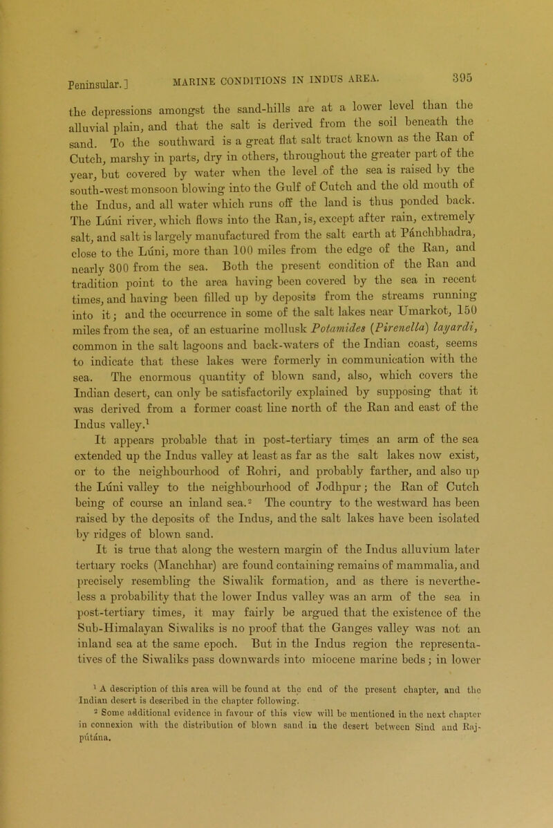 MARINE CONDITIONS IN INDUS AREA. the depressions amongst the sand-hills are at a lower level than the alluvial plain, and that the salt is derived from the soil beneath the sand. To the southward is a great flat salt tract known as the Ran of Cutch, marshy in parts, dry in others, throughout the greater part of the year, hut covered by water when the level of the sea is raised by the south-west monsoon blowing into the Gulf of Cutch and the old mouth of the Indus, and all water which runs off the land is thus ponded back. The Luni river, which flows into the Ran, is, except after rain, extremely salt, and salt is largely manufactured from the salt earth at Panehbhadra, close to the Luni, more than 100 miles from the edge of the Ran, and nearly 300 from the sea. Both the present condition of the Ran and tradition point to the area having been covered by the sea in recent times, and having been filled up by deposits from the streams lunning into it; and the occurrence in some of the salt lakes near Umarkot, 150 miles from the sea, of an estuarine mollusk Potamicles (PireneUa) layurcli, common in the salt lagoons and back-waters of the Indian coast, seems to indicate that these lakes were formerly in communication with the sea. The enormous quantity of blown sand, also, which covers the Indian desert, can only be satisfactorily explained by supposing that it was derived from a former coast line north of the Ran and east of the Indus valley.1 It appears probable that in post-tertiary times an arm of the sea extended up the Indus valley at least as far as the salt lakes now exist, or to the neighbourhood of Rohri, and probably farther, and also up the Luni valley to the neighbourhood of Jodhpur; the Ran of Cutch being of course an inland sea.2 The country to the westward has been raised by the deposits of the Indus, and the salt lakes have been isolated by ridges of blown sand. It is true that along the western margin of the Indus alluvium later tertiary rocks (Manchhar) are found containing remains of mammalia, and precisely resembling the Siwalik formation, and as there is neverthe- less a probability that the lower Indus valley was an arm of the sea in post-tertiary times, it may fairly be argued that the existence of the Sub-Himalayan Siwaliks is no proof that the Ganges valley was not an inland sea at the same epoch. But in the Indus region the representa- tives of the Siwaliks pass downwards into miocene marine beds; in lower 1 A description of this area will be found at the end of the present chapter, and the Indian desert is described in the chapter following. 2 Some additional evidence in favour of this view will bo mentioned in the next chapter in connexion with the distribution of blown sand in the desert between Sind and Rnj- putana.