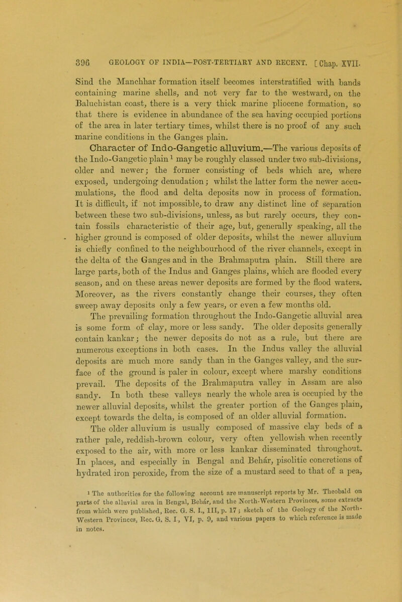 Sind the Manchhar formation itself becomes interstratified with hands containing marine shells, and not very far to the westward, on the Baluchistan coast, there is a very thick marine pliocene formation, so that there is evidence in abundance of the sea having occupied portions of the area in later tertiary times, whilst there is no proof of any such marine conditions in the Ganges plain. Character of Indo-Gangetic alluvium.—The various deposits of the Indo-Gangetic plain1 may be roughly classed under two sub-divisions, older and newer; the former consisting of beds which are, where exposed, undergoing denudation; whilst the latter form the newer accu- mulations, the flood and delta deposits now in process of formation. It is difficult, if not impossible, to draw any distinct line of separation between these two sub-divisions, unless, as but rarely occurs, they con- tain fossils characteristic of their age, hut, generally speaking, all the higher ground is composed of older deposits, whilst the newer alluvium is chiefly confined to the neighbourhood of the river channels, except in the delta of the Ganges and in the Brahmaputra plain. Still there are large parts, both of the Indus and Ganges plains, which are flooded every season, and on these areas newer deposits are formed by the flood waters. Moreover, as the rivers constantly change their courses, they often sweep away deposits only a few years, or even a few months old. The prevailing formation throughout the Indo-Gangetic alluvial area is some form of clay, more or less sandy. The older deposits generally contain kankar; the newer deposits do not as a rule, but there are numerous exceptions in both cases. In the Indus valley the alluvial deposits are much more sandy than in the Ganges valley, and the sur- face of the ground is paler in colour, except where marshy conditions prevail. The deposits of the Brahmaputra valley in Assam are also sandy. In both these valleys nearly the whole area is occupied by the newer alluvial deposits, whilst the greater portion of the Ganges plain, except towards the delta, is composed of an older alluvial formation. The older alluvium is usually composed of massive clay beds of a rather pale, reddish-brown colour, very often yellowish when recently exposed to the air, with more or less kankar disseminated throughout. In places, and especially in Bengal and Behar, pisolitic concretions of hydrated iron peroxide, from the size of a mustard seed to that of a pea. i The authorities for the following account are manuscript reports by Mr. Theobald on parts of the alluvial area in Bengal, Behar, and the North-Western Provinces, some extracts from which were published, Rec. G. S. I., Ill, p. 17 ; sketch of the Geology of the North- western Provinces, Rec. G. S. I, VI, p. 9, and vnrious papers to which reference is made in notes.