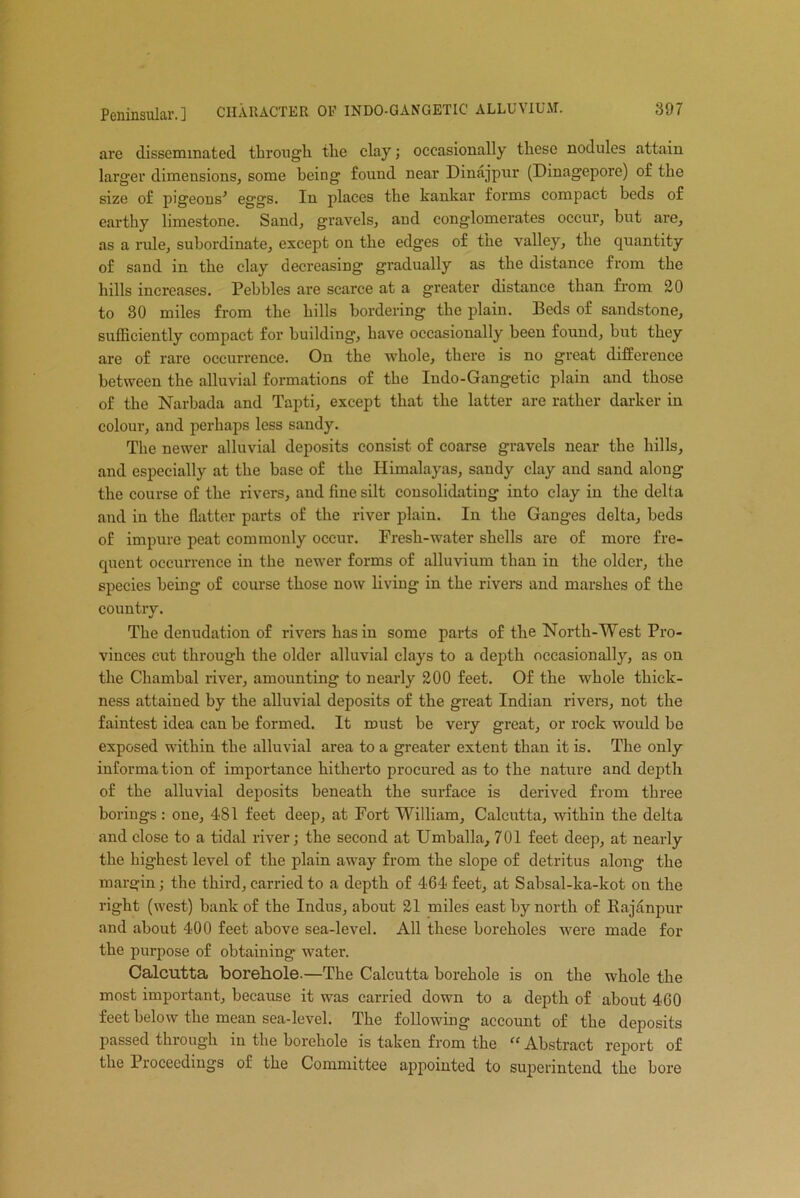 are disseminated through the clay; occasionally these nodules attain larger dimensions, some being found near Dinajpur (Dinagepore) of the size of pigeons' eggs. In places the kankar forms compact beds of earthy limestone. Sand, gravels, aud conglomerates occur, but are, as a ride, subordinate, except on the edges of the valley, the quantity of sand in the clay decreasing gradually as the distance from the hills increases. Pebbles are scarce at a greater distance than from 20 to 80 miles from the hills bordering the plain. Beds of sandstone, sufficiently compact for building, have occasionally been found, but they are of rare occurrence. On the whole, there is no great difference between the alluvial formations of the Indo-Gangetic plain and those of the Narbada and Tapti, except that the latter are rather darker in colour, and perhaps less sandy. The newer alluvial deposits consist of coarse gravels near the hills, and especially at the base of the Himalayas, sandy clay and sand along the course of the rivers, and fine silt consolidatiug into clay in the delta and in the flatter parts of the river plain. In the Ganges delta, beds of impure peat commonly occur. Fresh-water shells are of more fre- quent occurrence in the newer forms of alluvium than in the older, the species being of course those now living in the rivers and marshes of the country. The denudation of rivers has in some parts of the North-West Pro- vinces cut through the older alluvial clays to a depth occasionally, as on the Chamhal river, amounting to nearly 200 feet. Of the whole thick- ness attained by the alluvial deposits of the great Indian rivers, not the faintest idea can be formed. It must be very great, or rock would be exposed within the alluvial area to a greater extent than it is. The only information of importance hitherto procured as to the nature and depth of the alluvial deposits beneath the surface is derived from three boriugs: one, 481 feet deep, at Fort William, Calcutta, within the delta and close to a tidal river; the second at Umballa, 701 feet deep, at nearly the highest level of the plain away from the slope of detritus along the margin; the third, carried to a depth of 464 feet, at Sabsal-ka-kot on the right (west) bank of the Indus, about 21 miles east by north of Rajanpur and about 400 feet above sea-level. All these boreholes were made for the purpose of obtaining' water. Calcutta borehole.—The Calcutta borehole is on the whole the most important, because it was carried down to a depth of about 460 feet below the mean sea-level. The following account of the deposits passed through in the borehole is taken from the “ Abstract report of the Proceedings of the Committee appointed to superintend the bore