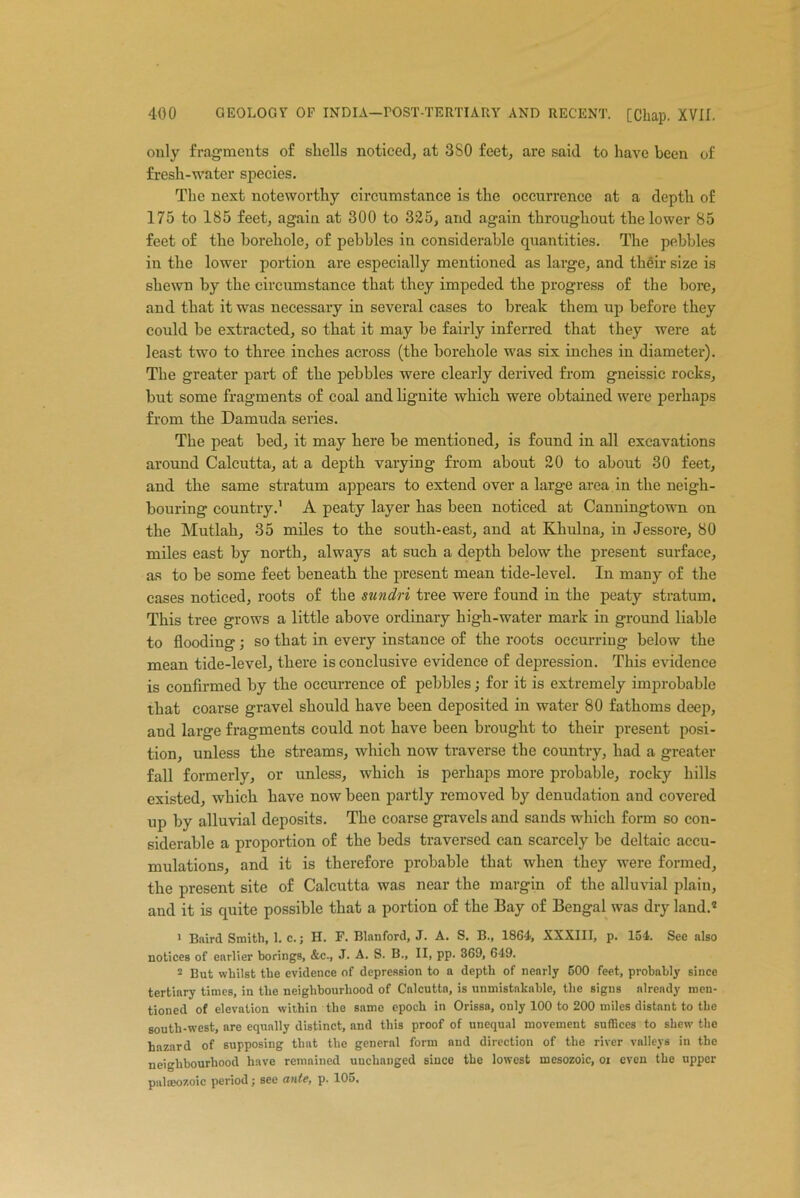 only fragments of shells noticed, at 3S0 feet, are said to have been of fresh-water species. The next noteworthy circumstance is the occurrence at a depth of 175 to 185 feet, again at 300 to 325, and again throughout the lower 85 feet of the borehole, of pebbles in considerable quantities. The pebbles in the lower portion are especially mentioned as large, and then- size is shewn by the circumstance that they impeded the progress of the bore, and that it was necessary in several cases to break them up before they could he extracted, so that it may he fairly inferred that they were at least two to three inches across (the borehole was six inches in diameter). The greater part of the pebbles were clearly derived from gneissic rocks, but some fragments of coal and lignite which were obtained were perhaps from the Damuda series. The peat bed, it may here he mentioned, is found in all excavations around Calcutta, at a depth varying from about 20 to about 30 feet, and the same stratum appears to extend over a large area in the neigh- bouring country.1 A peaty layer has been noticed at Canningtown on the Mutlah, 35 miles to the south-east, and at Khulna, in Jessore, 80 miles east by north, always at such a depth below the present surface, as to be some feet beneath the present mean tide-level. In many of the cases noticed, roots of the sundri tree were found in the peaty stratum. This tree grows a little above ordinary high-water mark in ground liable to flooding; so that in every instance of the roots occurring below the mean tide-level, there is conclusive evidence of depression. This evidence is confirmed by the occurrence of pebbles; for it is extremely improbable that coarse gravel should have been deposited in water 80 fathoms deep, and large fragments could not have been brought to their present posi- tion, unless the streams, which now traverse the country, had a greater fall formerly, or unless, which is perhaps more probable, rocky hills existed, which have now been partly removed by denudation and covered up by alluvial deposits. The coarse gravels and sands which form so con- siderable a proportion of the beds traversed can scarcely be deltaic accu- mulations, and it is therefore probable that when they were formed, the present site of Calcutta was near the margin of the alluvial plain, and it is quite possible that a portion of the Bay of Bengal was dry land.* 1 Baird Smith, 1. c.; H. F. Blanford, J. A. S. B., 1864, XXXIII, p. 154. See also notices of earlier borings, &c., J. A. S. B., II, pp. 369, 649. 2 But whilst the evidence of depression to a depth of nearly 500 feet, probably since tertiary times, in the neighbourhood of Calcutta, is unmistakable, the signs already men- tioned of elevation within the same epoch in Orissa, only 100 to 200 miles distant to the south-west, are equally distinct, and this proof of unequal movement suffices to shew the hazard of supposing that the general form and direction of the river valleys in the neighbourhood have remained unchanged since the lowest mesozoic, oi even the upper palaeozoic period; see ante, p. lOo,