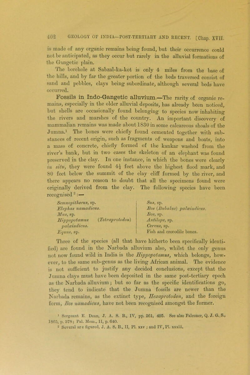 is made of any organic remains being found, but their occurrence could not be anticipated, as they occur but rarely in the alluvial formations of the Gangetic plain. The borehole at Sabzal-ka-kot is only 4 miles from the base of the hills, and by far the greater portion of the beds traversed consist of sand and pebbles, clays being subordinate, although several beds have occurred. Fossils in Indo-Gangetic alluvium.—The rarity of organic re- mains, especially in the older alluvial deposits, has already been noticed, but shells are occasionally found belonging to species now inhabiting the rivers and marshes of the country. An important discovery of mammalian remains was made about 1830 in some calcareous shoals of the Jumna.1 The bones were chiefly found cemented together with sub- stances of recent origin, such as fragments of weapons and boats, into a mass of concrete, chiefly formed of the kankar washed from the river’s bank, but in two cases the skeleton of an elephant was found preserved in the clay. In one instance, in which the bones were clearly in situ, they were found 4| feet above the highest flood mark, and 80 feet below the summit of the clay cliff formed by the river, and there appears no reason to doubt that all the specimens found were originally derived from the clay. The following species have been recognised2:— Semnopithecus, sp. Elephas namadicus. Mus, sp. Hippopotamus (Tetraprotodon) palceindicus. Equus, sp. Sus, sp. Eos (Bubalus) palceindicus. Eos, sp. Antilope, sp. Cervus, sp. Fish and crocodile bones. Three of the species (all that have hitherto been specifically identi- fied) are found in the Narbada alluvium also, whilst the only genus not now found wild in India is the Hippopotamus, which belongs, how- ever, to the same sub-genus as the living African animal. The evidence is not sufficient to justify any decided conclusions, except that the Jumna clays must have been deposited in the same post-tertiary epoch as the Narbada alluvium; but so far as the specific identifications go, they tend to indicate that the Jumna fossils are newer than the Narbada remains, as the extinct type, Ilexaproloclon, and the foreign form. Bos namadicus, have not been recognised amongst the former. 1 Sergeant E. Dean, J. A. S. B., IV, pp. 261, 495. See also Falconer, Q. J. G. S., 1865, p. 378; Pul. Mem., II, p. 640.