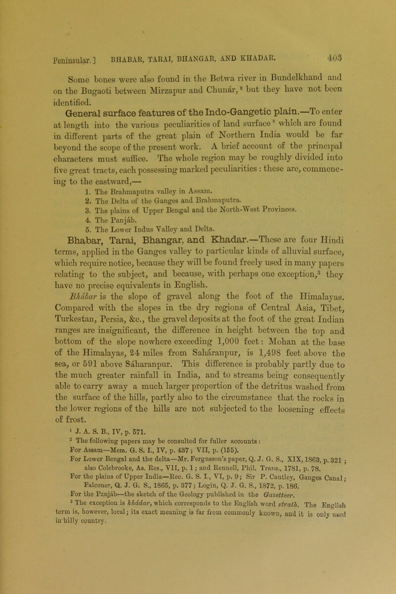 Some bones were also found in the Betwa river in Bundelkhand and on the Bugaoti between Mirzapur and Chunar, * but they have not been identified. General surface features of the Indo-Gangetic plain.—To enter at length into the various peculiarities of land surfacea which are found in different parts of the great plain of Northern India would be far beyond the scope of the present work. A brief account of the principal characters must suffice. The whole region may be roughly divided into five great tracts, each possessing marked peculiarities : these are, commenc- ing to the eastward,— 1. The Brahmaputra valley in Assam. 2. The Delta of the Ganges and Brahmaputra. 3. The plains of Upper Bengal and the North-West Provinces. 4. The Panjab. 5. The Lower Indus Valley and Delta. Bhabar, Tarai, Bhangar, and Khadar.—These are four Hindi terms, applied in the Ganges valley to particular kinds of alluvial surface, which require notice, because they will be found freely used in many papers relating to the subject, and because, with perhaps one exception,3 they have no precise equivalents in English. Bhabar is the slope of gravel along the foot of the Himalayas. Compared with the slopes in the dry regions of Central Asia, Tibet, Turkestan, Persia, &c., the gravel deposits at the foot of the great Indian ranges are insignificant, the difference in height between the top and bottom of the slope nowhere exceeding 1,000 feet: Mohan at the base of the Himalayas, 24 miles from Saharanpur, is 1,498 feet above the sea, or 591 above Saharanpur. This difference is probably partly due to the much greater rainfall in India, and to streams being consequently able to carry away a much larger proportion of the detritus washed from the surface of the hills, partly also to the circumstance that the rocks in the lower regions of the hills are not subjected to the loosening effects of frost. 1 J. A. S. B., IV, p. 571. 2 The following papers may be consulted for fuller accounts : For Assam—Mem. G. S. I., IV, p. 437; VII, p. (155). For Lower Bengal and the delta—Mr. Fergusson’s paper, Q. J. G. S., XIX, 1863, p. 321 ; also Colebrooke, As. Res., VII, p. 1; and Rennell, Phil, Trans., 1781, p. 78. For the plains of Upper India—Rec. G. S. I., VI, p. 9; Sir P. Cautley, Gauges Canal • Falconer, Q. J. G. S., 1865, p. 377; Login, Q. J. G. S., 1872, p. 186. For the Panjab—the sketch of the Geology published in the Gazetteer. 3 The exception is khadar, which corresponds to the English word strath. The English term is, however, local; its exact meaning is far from commonly known, and it is only used in hilly country.