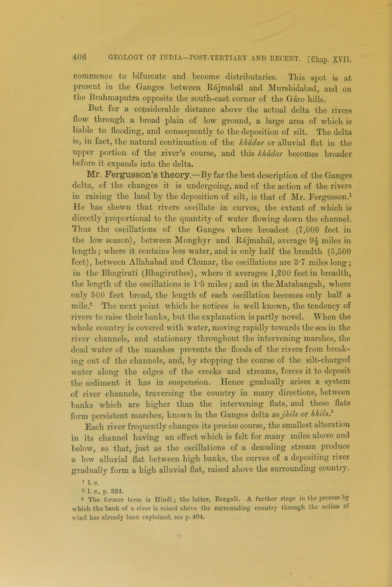 commence to bifurcate and become distributaries. This spot is at present in the Ganges between ltajmalial and Murshidabad, and on the Brahmaputra opposite the south-east corner of the Garo hills. But for a considerable distance above the actual delta the rivers flow through a broad plain of low ground, a large area of which is liable to flooding, and consequently to the deposition of silt. The delta is, in fact, the natural continuation of the Jchadar or alluvial flat in the upper portion of the river’s course, and this Ichddar becomes broader before it expands into the delta. Mr. Fergusson’s theory,—By far the best description of the Ganges delta, of the changes it is undergoing, and of the action of the rivers in raising the land by the deposition of silt, is that of Mr. Fergusson.1 He has shewn that rivers oscillate in curves, the extent of which is directly proportional to the quantity of water flow’ing down the channel. Thus the oscillations of the Ganges where broadest (7,000 feet in the low season), between Monghyr and Rajmakal, average 9^ miles in length; where it contains less water, and is only half the breadth (3,500 feet), between Allahabad and Chunar, the oscillations are 3‘7 miles long; in the Bhagirati (Bhagiruthee), where it averages 1,200 feet in breadth, the length of the oscillations is F5 miles; and in the Matabangah, where only 500 feet broad, the length of each oscillation becomes only half a mile.2 The next point which he notices is well known, the tendency of rivers to raise their banks, but the explanation is partly novel. When the whole country is covered with water, moving rapidly towards the sea in the river channels, and stationary throughout the intervening marshes, the dead water of the marshes prevents the floods of the rivers from break- ing out of the channels, and, by stopping the course of the silt-charged water along the edges of the creeks and streams, forces it to deposit the sediment it has in suspension. Hence gradually arises a system of river channels, traversing the country in many directions, between banks which are higher than the intervening flats, and these flats form persistent marshes, known in the Ganges delta as jhils or b/iils.3 Each river frequently changes its precise course, the smallest alteration in its channel having an effect which is felt for many miles above and below, so that, just as the oscillations of a denuding stream produce a low alluvial flat between high banks, the curves of a depositing river gradually form a high alluvial flat, raised above the surrounding country. 1 1. c. 2 ]. c., p. 324. 3 Tlic former term is Hindi; the latter, Bengali. A further stage in the process hy which the hank of a river is raised above the surrounding country through the action of wind has already been explained, sec p. 404.