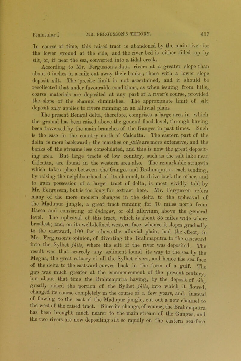 In course of time, this raised tract is abandoned by the main river for the lower ground at the side, and the river bed is either filled up by silt, or, if near the sea, converted into a tidal creek. According to Mr. Fergusson’s data, rivers at a greater slope than about 6 inches in a mile cut away their banks; those with a lower slope deposit silt. The precise limit is not ascertained, and it should be recollected that under favourable conditions, as when issuing from hills, coarse materials are deposited at any part of a river’s course, provided the slope of the channel diminishes. The approximate limit of silt deposit only applies to rivers running in an alluvial plain. The present Bengal delta, therefore, comprises a large area in which the ground has been raised above the general flood-level, through having been traversed by the main branches of the Ganges in past times. Such is the case in the country north of Calcutta. The eastern part of the delta is more backward ; the marshes or jhils are more extensive, and the banks of the streams less consolidated, and this is now the great deposit- ing area. But large tracts of low country, such as the salt lake near Calcutta, are found in the western area also. The remarkable struggle which takes place between the Ganges and Brahmaputra, each tending, by raising the neighbourhood of its channel, to drive back the other, and to gain possession of a larger tract of delta, is most vividly told by Mr. Fcrgusson, but is too long for extract here. Mr. Fergusson refers many of the more modern changes in the delta to the upheaval of the Madupur jungle, a great tract running for 70 miles north from Dacca and consisting of bhang ar, or old alluvium, above the general level. The upheaval of this tract, which is about 35 miles wide where broadest; and, on its well-defined western face, whence it slopes gradually to the eastward, 100 feet above the alluvial plain, had the effect, in Mr. Fergusson’s opinion, of diverting the Brahmaputra to the eastward into the Sylliet jhils, where the silt of the river was deposited. The result was that scarcely any sediment found its way to the sea by the Megna, the great estuary of all the Sylhet rivers, and hence the sea-face of the delta to the eastward curves back in the form of a gulf. The gap was much greater at the commencement of the present century, but about that time the Brahmaputra having, by the deposit of silt greatly raised the portion of the Sylhet jhils, into which it flowed, changed its course completely in the course of a few years, and, instead of flowing to the east of the Madupur jungle, cut out a new channel to the west of the raised tract. Since its change, of course, the Brahmaputra has been brought much nearer to the main stream of the Ganges, and the two rivers are now depositing silt so rapidly on the eastern sea-face