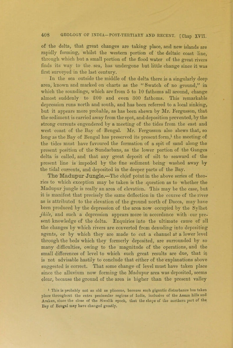 of the delta, that great changes are taking place, and new islands are rapidly forming, whilst the western portion of the deltaic coast line, through which but a small portion of the flood water of the great rivers finds its way to the. sea, has undergone but little change since it was first surveyed in the last century. In the sea outside the middle of the delta there is a singularly deep area, known and marked on charts as the “ Swatch of no ground/'’ in which the soundings, which are from 5 to 10 fathoms all around, change almost suddenly to 200 and even 300 fathoms. This remarkable depression runs north and south, and has been referred to a local sinking, but it appears more probable, as has been shewn by Mr. Fergusson, that the sediment is carried away from the spot, and deposition prevented, by the strong currents engendered by a meeting of the tides from the east and west coast of the Bay of Bengal. Mr. Fergusson also shews that, so long as the Bay of Bengal has preserved its present form,1 the meeting of the tides must have favoured the formation of a spit of sand along the present position of the Sundarbans, as the lower portion of the Ganges delta is called, and that any great deposit of silt to seaward of the present line is impeded by the fine sediment being washed away by the tidal currents, and deposited in the deeper parts of the Bay. The Madupur Jungle.—The chief point in the above series of theo- ries to which exception may be taken is the question as to whether the Madupur jungle is really an area of elevation. This may be the case, but it is manifest that precisely the same deflection in the course of the river as is attributed to the elevation of the ground north of Dacca, may have been produced by the depression of the area now occupied by the Sylhet jhils, and such a depression appears more in accordance with our pre- sent knowledge of the delta. Enquiries into the ultimate cause of all the changes by which rivers are converted from denuding into depositing agents, or by which they are made to cut a channel at a lower level through the beds which they formerly deposited, are surrounded by so many difficulties, owing to the magnitude of the operations, and the small differences of level to which such great results are due, that it is not advisable hastily to conclude that either of the explanations above suggested is correct. That some change of level must have taken place since the alluvium now forming the Madupur area was deposited, seems clear, because the ground of the area is higher than the present valley 1 This is probably not so old ns pliocene, because such gigantic disturbance has taken place throughout the extra peuiesular regions of India, inclusive of the Assam hills and Arakan, since the close of the Shvalik epoch, that the shape of the northern part of the Bay of Bengal may have changed greatly.
