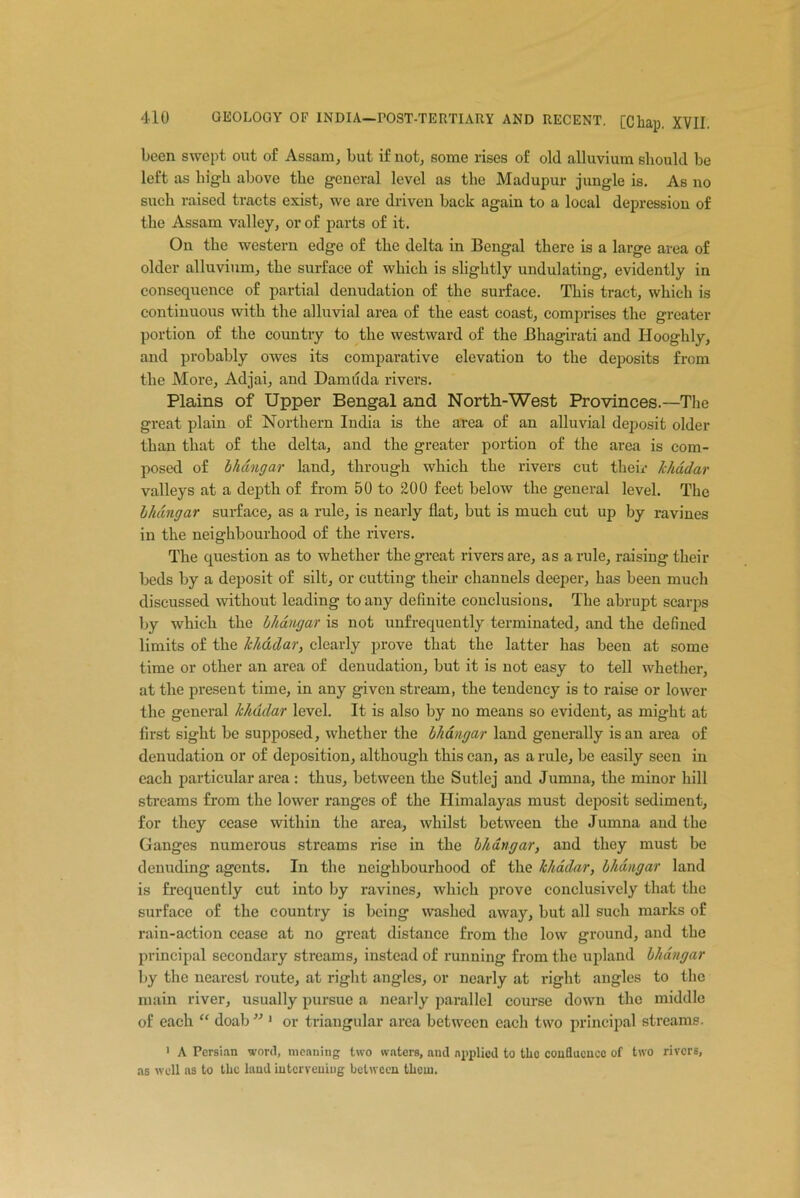 been swept out of Assam, but if not, some rises of old alluvium should be left as high above the general level as the Madupur jungle is. As no such raised tracts exist, we are driven back again to a local depression of the Assam valley, or of parts of it. On the western edge of the delta in Bengal there is a large area of older alluvium, the surface of which is slightly undulating, evidently in consequence of partial denudation of the surface. This tract, which is continuous with the alluvial area of the east coast, comprises the greater portion of the country to the westward of the Bkagirati and Hooghly, and probably owes its comparative elevation to the deposits from the More, Adjai, and Damn da rivers. Plains of Upper Bengal and North-West Provinces.—'The great plain of Northern India is the area of an alluvial deposit older than that of the delta, and the greater portion of the area is com- posed of bhdngar land, through which the rivers cut their khddar valleys at a depth of from 50 to 200 feet below the general level. The bhdngar surface, as a rule, is nearly flat, but is much cut up by ravines in the neighbourhood of the rivers. The question as to whether the great rivers are, as a rule, raising their beds by a deposit of silt, or cutting their channels deeper, has been much discussed without leading to any definite conclusions. The abrupt scarps by which the bliangar is not unfrequently terminated, and the defined limits of the khddar, clearly prove that the latter has been at some time or other an area of denudation, but it is not easy to tell whether, at the present time, in any given stream, the tendency is to raise or lower the general lchadar level. It is also by no means so evident, as might at first sight be supposed, whether the bhdngar land generally is an area of denudation or of deposition, although this can, as a rule, be easily seen in each particular area : thus, between the Sutlej and Jumna, the minor hill streams from the lower ranges of the Himalayas must deposit sediment, for they cease within the area, whilst between the Jumna and the Ganges numerous streams rise in the bhdngar, and they must be denuding agents. In the neighbourhood of the khddar, bhdngar land is frequently cut into by ravines, which prove conclusively that the surface of the country is being washed away, but all such marks of rain-action cease at no great distance from the low ground, and the principal secondary streams, instead of running from the upland bhdngar by the nearest route, at right angles, or nearly at right angles to the main river, usually pursue a nearly parallel course down the middle of each “ doab331 or triangular area between each two principal streams. 1 A Persian word, meaning two waters, and applied to the confluence of two rivers, as well as to the laud intervening between them.