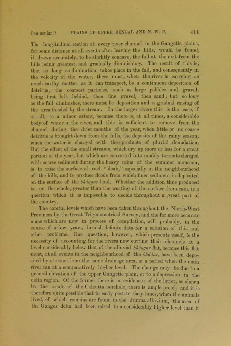 The longitudinal section of every river channel in the Gangetic plains, for some distance at all events after leaving the hills, would be found, if drawn accurately, to be slightly concave, the fall at the exit from the hills being greatest, and gradually diminishing. The result of this is, that so long as diminution takes place in the fall, and consequently in the velocity of the water, there must, when the river is carrying as much earthy matter as it can transport, be a continuous deposition of detritus; the coarsest particles, such as large pebbles and gravel, being first left behind, then fine gravel, then sand; but so long as the fall diminishes, there must be deposition and a gradual raising of the area flooded by the stream. In the larger rivers this is the case, if at all, to a minor extent, because there is, at all times, a considerable body of water in the river, and this is sufficient to remove from the channel during the drier months of the year, when little or no coarse detritus is brought down from the hills, the deposits of the rainy season, when the water is charged with the* products of pluvial denudation. But the effect of the small streams, which dry up more or less for a great portion of the year, but which arc converted into muddy torrents charged with coarse sediment during the heavy rains of the summer monsoon, is to raise the surface of each “ doab,” especially in the neighbourhood of the hills, and to produce floods from which finer sediment is deposited on the surface of the lliangar land. Whether the addition thus produced is, on the whole, greater than the wasting of the surface from rain, is a question which it is impossible to decide throughout a great part of the country. The careful levels which have been taken throughout the North-West Provinces by the Great Trigonometrical Survey, and the far more accurate maps which are now in process of compilation, will probably, in the course of a few years, furnish definite data for a solution of this and other problems. One question, however, which presents itself, is the necessity of accounting for the rivers now cutting their channels at a level considerably below that of the alluvial bhangar flat, because this flat must, at all events in the neighbourhood of the Jchaclar, have been depo- sited by streams from the same drainage area, at a period when the main river ran at a comparatively higher level. The change may be due to a general elevation of the upper Gangetic plain, or to a depression in the delta region. Of the former there is no evidence; of the latter, as shewn by the result of the Calcutta borehole, there is ample proof, and it is therefore quite possible that in early post-tertiary times, when the animals lived, of which remains are found in the Jumna alluvium, the area of the Gauges delta had been raised to a considerably higher level than it