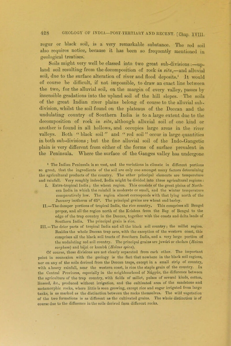 regur or black soil, is a very remarkable substance. The red soil also requires notice, because it has been so frequently mentioned in ffeolosical treatises. Soils might very well be classed into two great sub-divisions :—up- land soil resulting from the decomposition of rock in situ,—and alluvial soil, due to the surface alteration of river and flood deposits.1 It would of course be difficult, if not impossible, to draw an exact line between the two, for the alluvial soil, on the margin of every valley, passes by insensible gradations into the upland soil of the hill slopes. The soils of the great Indian river plains belong of course to the alluvial sub- division, whilst the soil found on the plateaus of the Deccan and the undulating country of Southern India is to a large extent due to the decomposition of rock in situ, although alluvial soil of one kind or another is found in all hollows, and occupies large areas in the river valleys. Both “ black soil ” and “ red soil ” occur in large quantities in both sub-divisions; but the fine alluvial soil of the Indo-Gangetic plain is very different from either of the forms of surface prevalent in the Peninsula. Where the surface of the Ganges valley has undergone 1 The Indian Peninsula is so vast, and the variations in climate in different portions so great, that the ingredients of the soil are only one amongst many factors determining the agricultural products of the country. The other principal elements are temperature and rainfall. Very roughly indeed, India might he divided into three agricultural regions : I. Extra-tropical India; the wheat region. This consists of the great plains of North- ern India in which the rainfall is moderate or small, and the winter temperature comparatively low. The region nlmost corresponds with that lying north of the January isotherm of 65°. The principal grains are wheat and barley. II.—The damper portions of tropical India, the rice country. This comprises all Bengal proper, and all the region north of the Krishna from the Bay of Bengal to the edge of the trap country in the Deccan, together with the coasts and delta lands of Southern India. The principal grain is rice. III.—The drier parts of tropical India and all the black soil country; the millet region. Besides the whole Deccan trap area, with the exception of the western const, this comprises all the black soil tracts of Southern India, and a very largo portion of the undulating red soil country. The principal grains are jawari or cholam (Holcus sorghuvi) and bajri or kambd (Holcus spica). Of course, theso divisions are not clearly separated from each other. The important point in connexion with the geology is the fact that nowhero in the black soil regions, nor on any of the soils derived from the Deccan traps, except in a small strip of country, with a heavy rainfall, near the western const, is rice the staple grain of the country. Iu the Central Provinces, especially in the neighbourhood of Nagpur, the difference between the agriculture of the trap country, with fields of millet, pulses of several kinds, cotton, linseed, &c., produced without irrigation, and the cultivated area of the sandstone and metamorphic rocks, where little is seen growing, except rice and sugar irrigated from large tanks, is as marked as the distinction between the rocks themselves. The wild vegetation of the two formations is as different as the cultivated grains. The whole distinction is of course due to the difference iu the soils derived from different rocks.