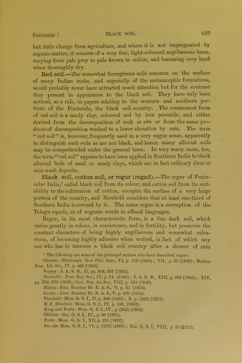 but little change from agriculture, ancl where it is not impregnated by organic matter, it consists of a very fine, light-coloured argillaceous loam, varying from pale grey to pale brown in colour, and becoming very haid when thoroughly dry. Red soil.—The somewhat ferruginous soils common on the surface of many Indian rocks, and especially of the metamorphic formations, would probably never have attracted much attention but for the contrast they present in appearance to the black soil. They have only been noticed, as a rule, in papers relating to the western and southern por- tions of the Peninsula, the black soil country. The commonest form of red soil is a sandy clay, coloured red by iron peroxide, and either derived from the decomposition of rock in situ or from the same pro- ducts of decomposition washed to a lower elevation by rain. The term “red soil” is, however,frequently used in a very vague sense, apparently to distinguish such soils as are not black, and hence many alluvial soils may be comprehended under the general term. In very many cases, too, the term “ red soil” appears to have been applied in Southern India to thick alluvial beds of sand or sandy clays, which are in fact ordinary river or rain-wash deposits. Black soil, cotton soil, or regur (regad).—The regur of Penin- sular India,1 called black soil from its colour, and cotton soil from its suit- ability to the cultivation of cotton, occupies the surface of a very large portion of the country, and Newbold considers that at least one-tliird of Southern India is covered by it. The name regur is a corruption of the Telugu regada, or of cognate words in affined languages. Regur, in its most characteristic form, is a fine dark soil, which varies greatly in colour, in consistence, and in fertility, but preserves the constant characters of being highly argillaceous and somewhat calca- reous, of becoming highly adhesive when wetted, (a fact of which any one who has to traverse a black soil country after a shower of rain 1 Tho following- are some of the principal writers who have described regur: Christie: Edinburgh New Phil. Jour., VI, p. 119 (1829) ; VII, p. 50 (1829); Madras Jour. Lit. Sci., IV. p. 469 (1836). Voysey : J. A. S. B., II, pp. 303, 397 (1833). . Newbold : Proc. Roy. Soc., IV, p. 54, (1838); J. A. S. B., XIII, p. 987 (1844) ; XIV, pp. 229, 270 (1845); Jour. Roy. As. Soc., VIII, p. 252 (1846). Hislop: Jour. Bombay Br. R. A. S., V, p. 61 (1853). Carter : Jour. Bombay Br. R. A. S., V, p. 329 (1854). Theobald: Mem. G. S. I., II, p. 298 (1860); X, p. (229) (1873). II. F. Blanford: Mem. G. S. I., IV, p. 183, (1862). King nnd Foote : Mem. G. S. I., IV., p. (352) (1864). Oldham : Roc. G. S. I., IV., p. 80 (1871). Foote : Mem. G. S. I., XII, p. 251 (1876). Sec also Mem. G. S. I., VI, p. (235) (1869); Rcc. G. S. I., VIII, p. 50 (1875).