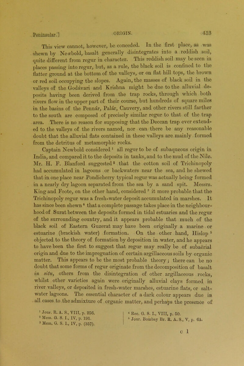 This view cannot, however, he conceded. In the first place, as was shewn by Newbold, basalt generally disintegrates into a reddish soil, quite different from regur in character. This reddish soil may be seen in places passing into regur, but, as a rule, the black soil is confined to the flatter ground at the bottom of the valleys, or on flat hill tops, the brown or red soil occupying the slopes. Again, the masses of black soil in the valleys of the Godavari and Krishna might be due to the alluvial de- posits having been derived from the trap rocks, through which both rivers flow in the upper part of their course, but hundreds of square miles in the basins of the Pennar, Palar, Cauvery, and other rivers still farther to the south are composed of precisely similar regur to that of the trap area. There is no reason for supposing that the Deccan ti’ap ever extend- ed to the valleys of the rivers named, nor can there be any reasonable doubt that the alluvial flats contained in these valleys are mainly formed from the detritus of metamorphic rocks. Captain Newbold considered 1 2 all regur to be of subaqueous origin in India, and compared it to the deposits in tanks, and to the mud of the Nile. Mr. H. P. Blanford suggested8 that the cotton soil of Trichinopoly had accumulated in lagoons or backwaters near the sea, and he shewed that in one place near Pondicherry typical regur was actually being formed in a nearly dry lagoon separated from the sea by a sand spit. Messrs. King and Foote, on the other hand, considered 3 it more probable that the Trichinopoly regur was a fresh-water deposit accumulated in marshes. It has since been shewn4 that a complete passage takes place in the neighbour- hood of Surat between the deposits formed in tidal estuaries and the regur of the surrounding country, and it appears probable that much of the black soil of Eastern Guzerat may have been originally a marine or estuarine (brackish water) formation. On the other hand, Hislop 5 objected to the theory of formation by deposition in water, and he appears to have been the first to suggest that regur may really be of subaerial origin and due to the impregnation of certain argillaceous soils by organic matter. This appears to be the most probable theory; there can be no doubt that some forms of regur originate from the decomposition of basalt in situ, others from the disintegration of other argillaceous rocks, whilst other varieties again were originally alluvial clays formed in river valleys, or deposited in fresh-water marshes, estuarine flats, or salt- water lagoons. The essential character of a dark colour appears due in. all eases to the admixture of organic matter, and perhaps the presence of 1 Jour. R. A. S„ VIII, p. 256. 2 Mem. G. S. I., IV, p. 191. 3 Mem. G. S. 1., IV, p. (357). 4 Rec. G. S. I., VIII, p. 50. 5 Jour. Bombay Br. R. A. S., V, p. 61.