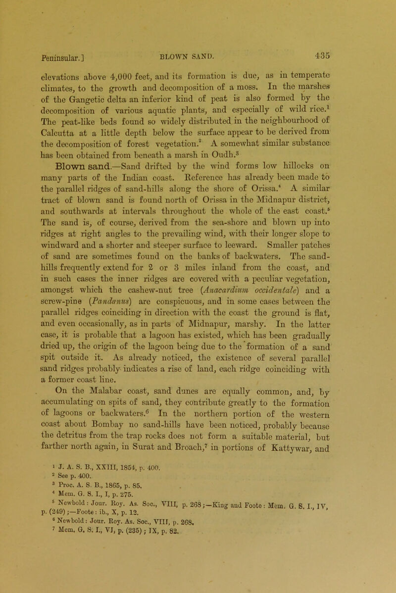 elevations above 4,000 feet, and its formation is due, as in temperate climates, to the growth and decomposition of a moss. In the marshes of the Gangetic delta an inferior kind of peat is also formed by the The peat-like beds found so widely distributed in the neighbourhood of Calcutta at a little depth below the surface appear to be derived from the decomposition of forest vegetation. A somewhat similar substance has been obtained from beneath a marsh in Oudh.3 4 Blown sand.—Sand drifted by the wind forms low hillocks on many parts of the Indian coast. Reference has already been made to the parallel ridges of sand-hills along the shore of Orissa.1 A similar tract of blown sand is found north of Orissa in the Midnapur district, and southwards at intervals throughout the whole of the east coast.5 The sand is, of course, derived from the sea-shore and blown up into ridges at right angles to the prevailing wind, with their longer slope to windward and a shorter and steeper surface to leeward. Smaller patches of sand are sometimes found on the banks of backwaters. The sand- hills frequently extend for 2 or 3 miles inland from the coast, and in such cases the inner ridges are covered with a peculiar vegetation, amongst which the cashew-nut tree (Anacardium occidentale) and a screw-pine (Pandanus) are conspicuous, and in some cases between the parallel ridges coinciding in direction with the coast the ground is flat, and even occasionally, as in parts of Midnapur, marshy. In the latter case, it is probable that a lagoon has existed, which has been gradually dried up, the origin of the Lagoon being due to the formation of a sand spit outside it. As already noticed, the existence of several parallel sand ridges probably indicates a rise of land, each ridge coinciding with a former coast line. On the Malabar coast, sand dunes are equally common, and, by accumulating on spits of sand, they contribute greatly to the formation of lagoons or backwaters.6 In the northern portion of the western coast about Bombay no sand-hills have been noticed, probably because the detritus from the trap rocks does not form a suitable material, but farther north again, in Surat and Broach,7 in portions of Kattywar, and 1 J. A. S. B., XXIII, 1854, p. 400. 2 See p. 400. 3 Proc. A. S. B„ 1865, p. 85. 4 Mem. G. 8. I., I, p. 275. 5 Newbold: Jour. Roy. As. Soc., VIII, p. 268;-King and Footo: Mem. G. S. I. IV p. (249)Foote: ib., X, p. 12. 0 Newbold: Jour. Roy. As. Soc., VIII, p. 268. 7 Mem. G. S. I., VJ, p. (235); IX, p. 82.