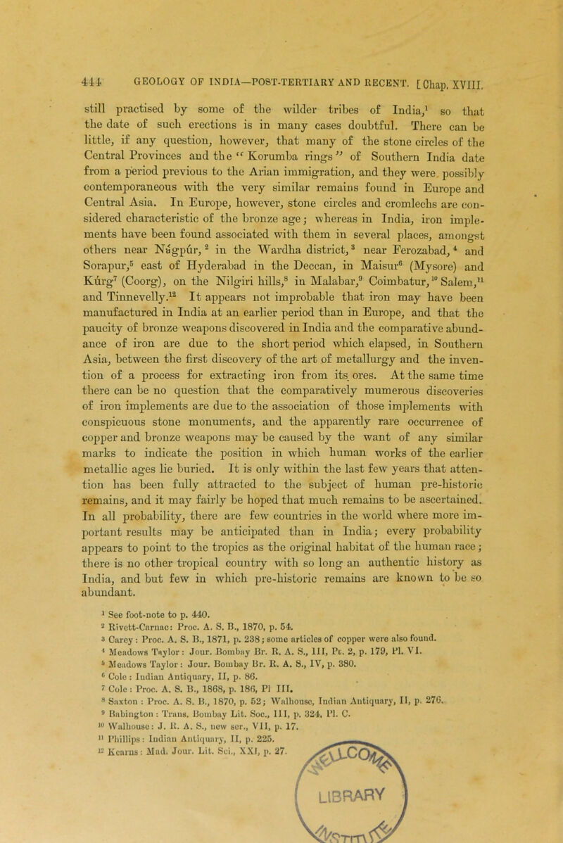 still practised by some of the wilder tribes of India,1 so that the date of such erections is in many cases doubtful. There can be little, if any question, however, that many of the stone circles of the Central Provinces aud the “ Korumba rings ” of Southern India date from a period previous to the Arian immigration, and they were possibly contemporaneous with the very similar remains found in Europe and Central Asia. In Europe, however, stone circles and cromlechs are con- sidered characteristic of the bronze age; whereas in India, iron imple- ments have been found associated with them in several places, amongst others near Nagpur, 2 in the Wardha district,3 * near Ferozabad, 1 and Sorapur,5 east of Hyderabad in the Deccan, in Maisur6 (Mysore) and Kurg7 (Coorg), on the Nilgiri hills,8 in Malabar,9 Coimbatur,10 Salem,11 and Tinnevelly.12 It appears not improbable that iron may have been manufactured in India at an earlier period than in Europe, and that the paucity of bronze weapons discovered in India and the comparative abund- ance of iron are due to the short period which elapsed, in Southern Asia, between the first discovery of the art of metallurgy and the inven- tion of a process for extracting iron from its ores. At the same time there can be no question that the comparatively mumerous discoveries of iron implements are due to the association of those implements with conspicuous stone monuments, and the apparently rare occurrence of copper and bronze weapons may be caused by the want of any similar marks to indicate the position in which human works of the earlier metallic ages lie buried. It is only within the last few years that atten- tion has been fully attracted to the subject of human pre-historic remains, and it may fairly be hoped that much remains to be ascertained. In all probability, there are few countries in the world where more im- portant results may be anticipated than in India; every probability appears to point to the tropics as the original habitat of the human race; there is no other tropical country with so long au authentic history as India, and but few in which pre-historic remains are known to be so abundant. 1 See foot-note to p. 440. 2 Rivett-Carnac: Proc. A. S. B., 1870, p. 54. a Carey : Proc. A. S. B., 1871, p. 238; some articles of copper were also found. 1 Meadows Taylor: Jour. Bombay Br. R. A. S., Ill, Pc. 2, p. 179, PI. VI. 5 Meadows Taylor: Jour. Bombay Ur. R. A. S., IV, p. 380. 6 Cole : Indian Antiquary, II, p. 86. 7 Cole : Proc. A. S. B., 1868, p. 186, PI III. 8 Saxton : Proc. A. S. B., 1870, p. 52; Walhousc, Indian Antiquary, II, p. 276. 9 Babington : Trans. Bombay Lit. Soc., Ill, p. 324, PI. C. lu Walhousc: J. R. A. S., new ser., VII, p. 17. 11 Phillips: Indian Antiquary, II, p. 225. u Kearns: Mad. Jour. Lit. Sci,, XXI, p. 27.