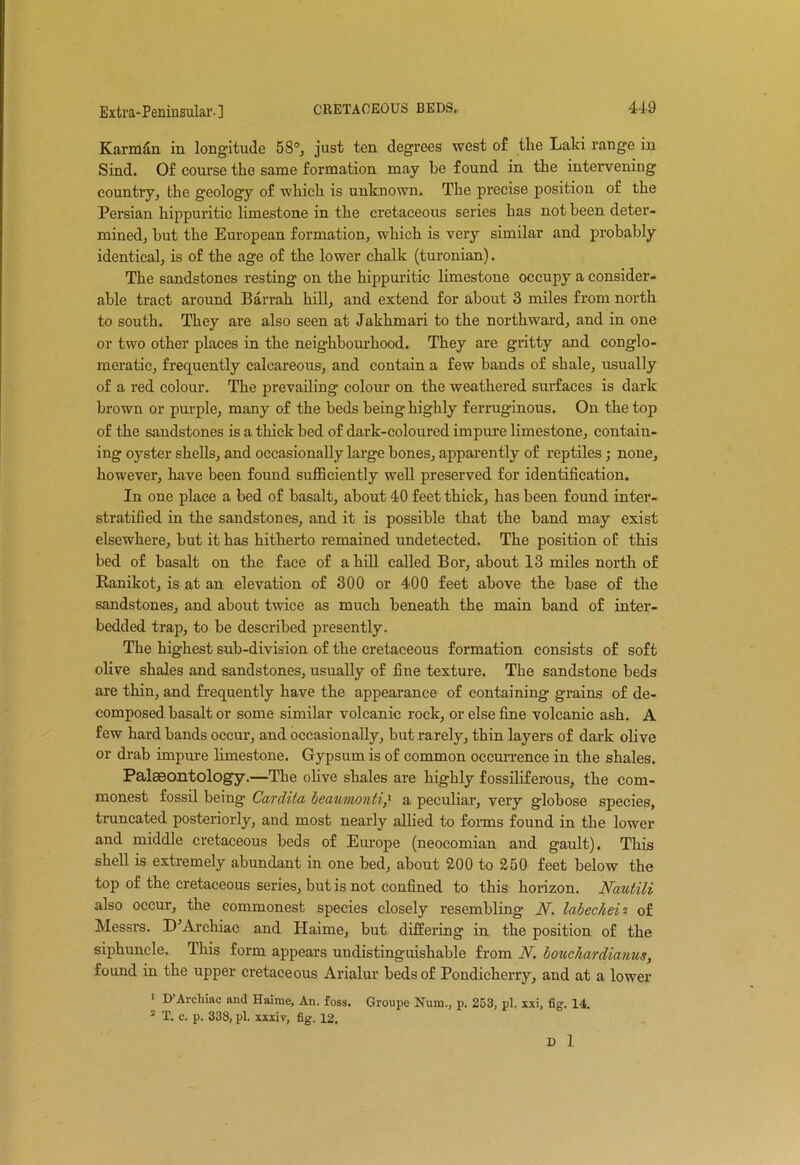 Karmun in longitude 58°j just ten degrees west of the Laki range in Sind. Of course the same formation may be found in the intervening country, the geology of which is unknown. The precise position of the Persian hippuritic limestone in the cretaceous series has not been deter- mined, hut the European formation, which is very similar and probably identical, is of the age of the lower chalk (turonian). The sandstones resting on the hippuritic limestone occupy a consider- able tract around Barrah hill, and extend for about 3 miles from north to south. They are also seen at Jakhmari to the northward, and in one or two other places in the neighbourhood. They are gritty and conglo- meratic, frequently calcareous, and contain a few bands of shale, usually of a red colour. The prevailing colour on the weathered surfaces is dark brown or purple, many of the beds being highly ferruginous. On the top of the sandstones is a thick bed of dark-coloured impure limestone, contain- ing oyster shells, and occasionally large bones, apparently of reptiles; none, however, have been found sufficiently well preserved for identification. In one place a bed of basalt, about 40 feet thick, has been found inter- stratified in the sandstones, and it is possible that the band may exist elsewhere, but it has hitherto remained undetected. The position of this bed of basalt on the face of a hill called Bor, about 13 miles north of Ranikot, is at an elevation of 300 or 400 feet above the base of the sandstones, and about twice as much beneath the main band of inter- bedded trap, to be described presently. The highest sub-division of the cretaceous formation consists of soft olive shales and sandstones, usually of fine texture. The sandstone beds are thin, and frequently have the appearance of containing grains of de- composed basalt or some similar volcanic rock, or else fine volcanic ash. A few hard bands occur, and occasionally, but rarely, thin layers of dark olive or drab impure limestone. Gypsum is of common occurrence in the shales. Palaeontology.—The olive shales are highly fossiliferous, the com- monest fossil being Cardita beaumonti,> a peculiar, very globose species, truncated posteriorly, and most nearly allied to forms found in the lower and middle cretaceous beds of Europe (neocomian and gault). This shell is extremely abundant in one bed, about 200 to 250 feet below the top of the cretaceous series, but is not confined to this horizon. Nautili also occur, the commonest species closely resembling N. labecheiof Messrs. D’Archiac and Haime, but differing in the position of the siphuncle. This form appears undistinguishable from N. bouchardianus, found in the upper cretaceous Arialur beds of Pondicherry, and at a lower 1 D’Archiac and Haime, An. foss. Groupe Num., p. 253, pi. xxi, fig. 14. 2 T. c. p. 338, pi. xxxiv, fig. 12. D 1