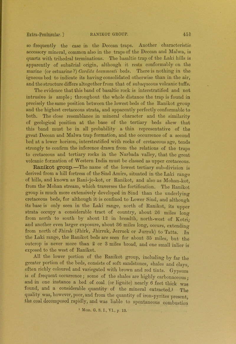 so frequently the case in the Deccan traps. Another characteristic accessory mineral, common also in the traps of the Deccan and Malwa, is quartz with trihedral terminations. The basaltic trap of the Laid hills is apparently of subaerial origin, although it rests conformably on the marine (or estuarine?) Carclita leaumonti beds. There is nothing in the igneous bed to indicate its having consolidated otherwise than in the air, and the structure differs altogether from that of subaqueous volcanic tuffs. The evidence that this band of basaltic rock is interstratified and not intrusive is ample; throughout the whole distance the trap is found in precisely the same position between the lowest beds of the Ranikot group and the highest cretaceous strata, and apparently perfectly conformable to both. The close resemblance in mineral character and the similarity of geological position at the base of the tertiary beds shew that this band must be in all probability a thin representative of the great Deccan and Malwa trap formation, and the occurrence of a second bed at a lower horizon, interstratified with rocks of cretaceous age, tends strongly to confirm the inference drawn from the relations of the traps to cretaceous and tertiary rocks in the Narbada valley, that the great volcanic formation of Western India must be classed as upper cretaceous. Ranikot group—The name of the lowest tertiary sub-division is derived from a hill fortress of the Sind Amirs, situated in the Laki rano-e of hills, and known as Rani-jo-kot, or Ranikot, and also as Mohan-kot, from the Mohan stream, which traverses the fortification. The Ranikot group is much more extensively developed in Sind than the underlying cretaceous beds, for although it is confined to Lower Sind, and although its base is only seen in the Laki range, north of Ranikot, its upper strata occupy a considerable tract of country, about 26 miles long from north to south by about 12 in breadth, north-west of Kotri; and another even larger exposure, about 36 miles long, occurs, extending from north of Jhirak (Jhirk, Jhirruk, Jerruck or Jurruk) to Tatta. In the Laki range, the Ranikot beds are seen for about 35 miles, but the outcrop is never more than 2 or 3 miles broad, and one small inlier is exposed to the west of Ranikot. All the lower portion of the Ranikot group, including by far the greater portion of the beds, consists of soft sandstones, shales and clays, often richly coloured and variegated with brown and red tints. Gypsum is of frequent occurrence; some of the shales are highly carbonaceous; and in one instance a bed of coal (or lignite) nearly 6 feet thick was found, and a considerable quantity of the mineral extracted.1 The quality was, however, poor, and from the quantity of iron-pyrites present the coal decomposed rapidly, and was liable to spontaneous combustion 1 Mem. G. S. I., VI., p. 13.