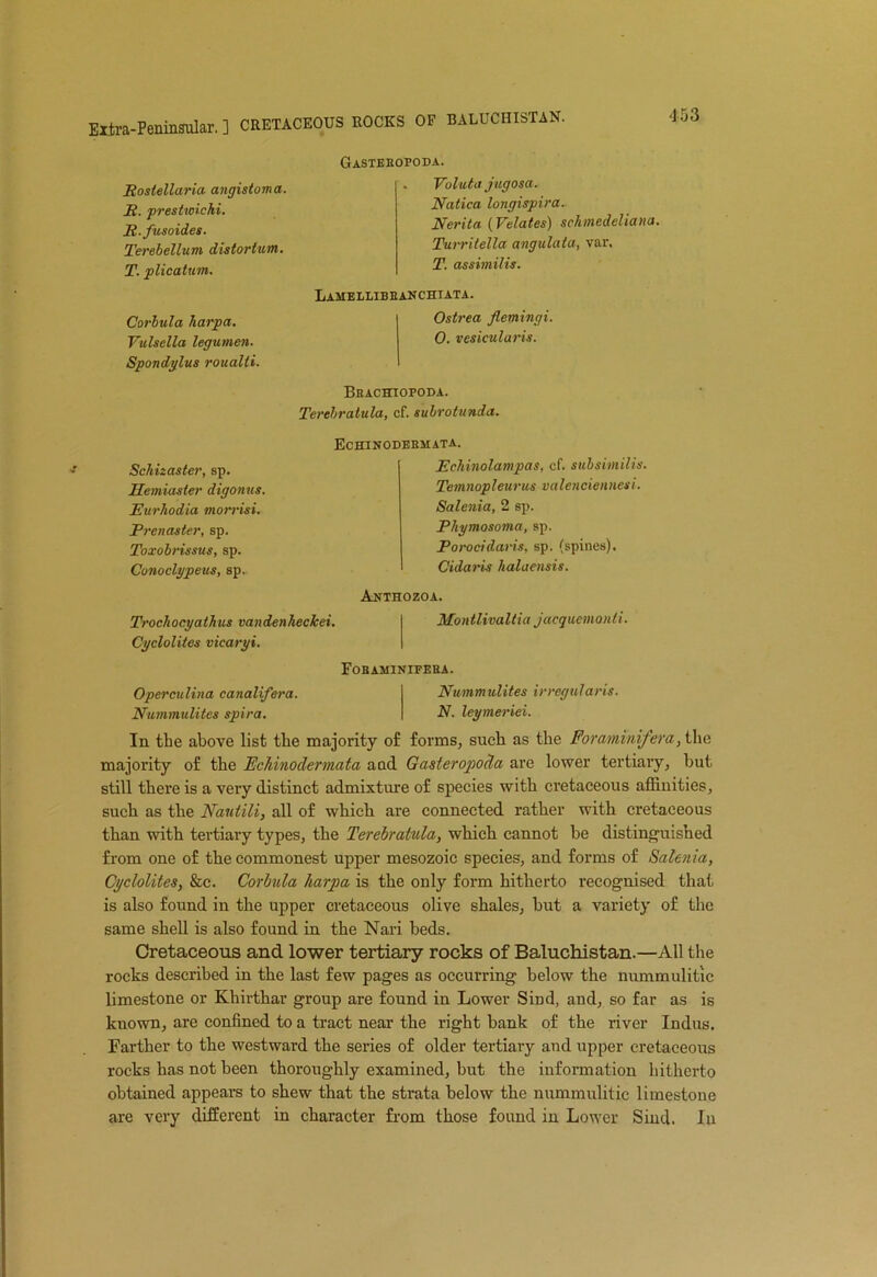 Extra-Peninsular. ] CRETACEOUS ROCKS OF BALUCHISTAN. Rostellaria angistoma. E. prestwichi. JR.fusoides. Terebellum distortum. T. plicatum. Corbula harpa. Vulsella legumen. Spondylus roualti. Gastehopoda. . Valuta jugosa. Natica longispira. Nerita (Velates) schmedeliana. Turritella angulata, var. T. assimilis. Laheleibbanchiata. Ostrea flemingi. 0. vesicularis. Beachiopoda. Terebratula, cf. subrotunda. Schizaster, sp. Semiaster digonus. Eurhodia morrisi. Prenaster, sp. Toxobrissus, sp. Conoclypeus, sp. Echinodeemata. Echinolampas, cf. subsimilis. Temnopleurus valenciennesi. Salenia, 2 sp. Phymosoma, sp. Porocidaris, sp. (spines). Cidaris halaensis. Anthozoa. Trochocyathus vandenhecJcei. Cyclolites vicaryi. Montlivaltia jacqacmonii. Fobaminipeea. Operculina canalifera. Nummulites irregularis. Nummulites spira. N. leymeriei. In the above list the majority of forms, such as the Foraminifera, the majority of the Fchinodermata aad Gasteropoda are lower tertiary, but still there is a very distinct admixture of species with cretaceous affinities, such as the Nautili, all of which are connected rather with cretaceous than with tertiary types, the Terebratula, which cannot be distinguished from one of the commonest upper mesozoie species, and forms of Salenia, Cyclolites, &c. Corbula harpa is the only form hitherto recognised that is also found in the upper cretaceous olive shales, but a variety of the same shell is also found in the Nari beds. Cretaceous and lower tertiary rocks of Baluchistan.—All the rocks described in the last few pages as occurring below the nummulitic limestone or Khirthar group are found in Lower Siml, and, so far as is known, are confined to a tract near the right bank of the river Indus. Farther to the westward the series of older tertiary and upper cretaceous rocks has not been thoroughly examined, but the information hitherto obtained appears to shew that the strata below the nummulitic limestone are very different in character from those found in Lower Sind. In