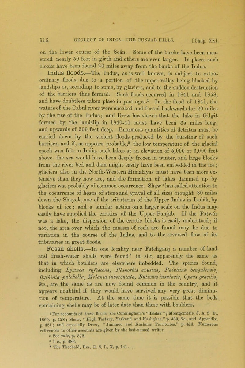 Cl6 GEOLOGY OF INDIA-TIIE PUNJAB HILLS. [Chap. XXI. on the lower course of the Soan. Some of the blocks have been mea- sured nearly 50 feet in girth and others are even larger. In places such blocks have been found 20 miles away from the banks of the Indus. Indus floods.—The Indus, as is well known, is subject to extra- ordinary floods, due to a portion of the upper valley being blocked by landslips or, according to some, by glaciers, and to the sudden destruction of the barriers thus formed. Such floods occurred in 1841 and 1858, and have doubtless taken place in past ages.1 In the flood of 1841, the waters of the Cabul river were checked and forced backwards for 20 miles by the rise of the Indus; and Drew has shewn that the lake in Gilgit formed by the landslip in 1840-41 must have been 35 miles long., and upwards of 300 feet deep. Enormous quantities of detritus must be carried down by the violent floods produced by the bursting of such barriers, and if, as appears probable,2 the low temperature of the glacial epoch was felt in India, such lakes at an elevation of 5,000 or 6,000 feet above the sea would have been deeply frozen in winter, and large blocks from the river bed and dam might easily have been embedded in the ice; glaciers also in the North-Western Himalayas must have been more ex- tensive than they now are, and the formation of lakes dammed up by glaciers was probably of common occurrence. Shaw3 has called attention to the occurrence of heaps of stone and gravel of all sizes brought 80 miles down the Shayok, one of the tributaries of the Upper Indus in Ladak, by blocks of ice ; and a similar action on a larger scale on the Indus may easily have supplied the erratics of the Upper Punjab. If the Potwar was a lake, the dispersion of the erratic blocks is easily understood; if not, the area over which the masses of rock are found may be due to variation in the course of the Indus, and to the reversed flow of its tributaries in great floods. Fossil shells.—In one locality near Fatehganj a number of land and fresh-water shells were found4 in silt, apparently the same as that in which boulders are elsewhere imbedded. The species found, including Lymnea rufescens, Planorbis exustus, Paludina bengalensis, Bythinia pulchella, Melania tuberculala, Bulimus insular is, Opeas gracilis. See., are the same as are now found common in the country, and it appears doubtful if they would have survived any very great diminu- tion of temperature. At the same time it is possible that the beds containing shells may be of later date than those with boulders. 'For accounts of these floods, see Cunningham’s “Ladak”; Montgomerie, J. A. S B., 1860, p. 128; Shaw, “ High Tartary, Yarkand and Kaslighar,” p. 433, &c., and Appendix, p. 481; and especially Drew, “ Jummoo and Kashmir Territories,” p. 414. Numerous references to other accounts are given hy the last-named writer. 2 See ante, p. 372. 3 1. c., p. 486.