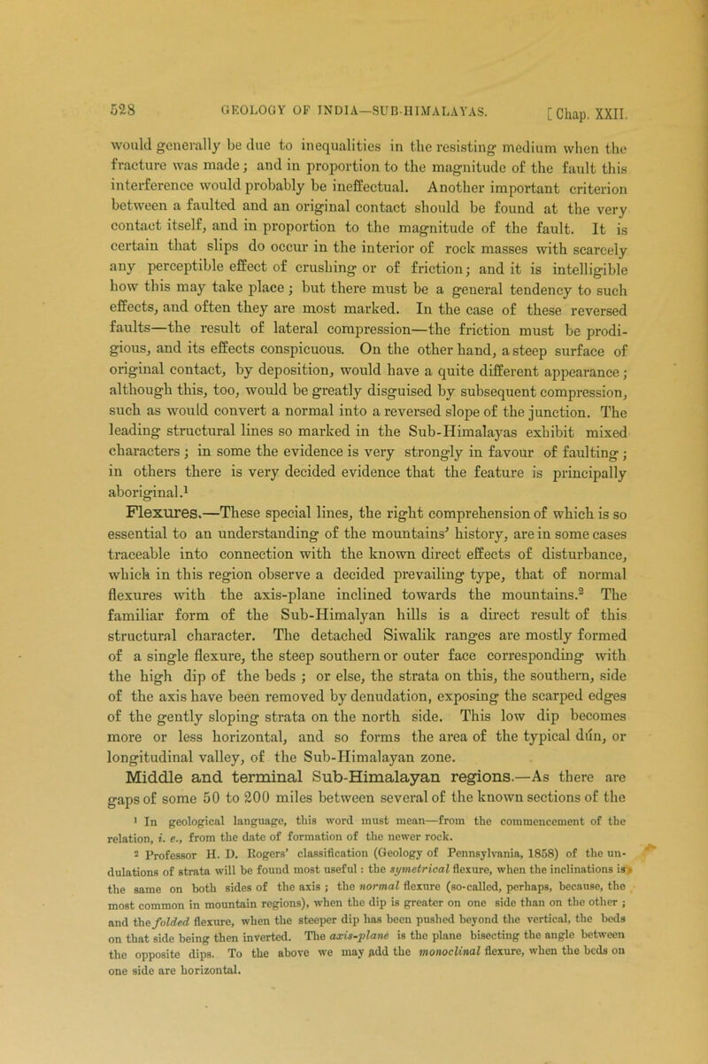 would generally be due to inequalities in the resisting medium when the fracture was made; and in proportion to the magnitude of the fault this interference would probably be ineffectual. Another important criterion between a faulted and an original contact should be found at the very contact itself, and in proportion to the magnitude of the fault. It is certain that slips do occur in the interior of rock masses with scarcely any perceptible effect of crushing or of friction; and it is intelligible how this may take place; but there must be a geueral tendency to such effects, and often they are most marked. In the case of these reversed faults—the result of lateral compression—the friction must be prodi- gious, and its effects conspicuous. On the other hand, a steep surface of original contact, by deposition, would have a quite different appearance ; although this, too, would be greatly disguised by subsequent compression, such as would convert a normal into a reversed slope of the junction. The leading structural lines so marked in the Sub-Himalayas exhibit mixed characters; in some the evidence is very strongly in favour of faulting; in others there is very decided evidence that the feature is principally aboriginal.1 Flexures.—These special lines, the right comprehension of which is so essential to an understanding of the mountains'1 history, are in some cases traceable into connection with the known direct effects of disturbance, which in this region observe a decided prevailing type, that of normal flexures with the axis-plane inclined towards the mountains.2 The familiar form of the Sub-Himalyan hills is a direct result of this structural character. The detached Siwalik ranges are mostly formed of a single flexure, the steep southern or outer face corresponding with the high dip of the beds ; or else, the strata on this, the southern, side of the axis have been removed by denudation, exposing the scarped edges of the gently sloping strata on the north side. This low dip becomes more or less horizontal, and so forms the area of the typical dun, or longitudinal valley, of the Sub-Himalayan zone. Middle and terminal Sub-Himalayan regions.—As there are gaps of some 50 to 200 miles between several of the known sections of the 1 In geological language, this word must mean—from the commencement of the relation, i. e., from the date of formation of the newer rock. 2 Professor H. D. Rogers’ classification (Geology of Pennsylvania, 1858) of the un- dulations of strata will be found most useful: the symetrical flexure, when the inclinations is> the same on both sides of the axis ; the normal flexure (so-called, perhaps, because, the most common in mountain regions), when the dip is greater on one side than on the other ; and the folded flexure, when the steeper dip lias been pushed beyond the vertical, the beds on that side being then inverted. The axis-plane is the plane bisecting the angle between the opposite dips. To the above we may gdd the monoclinal flexure, when the beds on one side are horizontal.