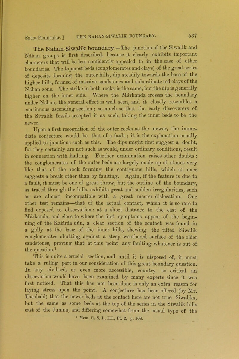 The Nahan-Siwalik boundary.—The junction of the Siwalik and Nahan groups is first described, because it clearly exhibits important characters that will be less confidently appealed to in the case of other boundaries. The topmost beds (conglomerates and clays) of the great series of deposits forming the outer hills, dip steadily towards the base of the higher hills, formed of massive sandstones and subordinate red clays of the Nahan zone. The strike in both rocks is the same, but the dip is generally higher on the inner side. Where the Markanda crosses the boundary under Nahan, the general effect is well seen, and it closely resembles a continuous ascending section; so much so that the early discoverers of the Siwalik fossils accepted it as such, taking the inner beds to be the newer. Upon a first recognition of the outer rocks as the newer, the imme- diate conjecture would be that of a fault; it is the explanation usually applied to junctions such as this. The dips might first suggest a doubt, for they certainly are not such as would, under ordinary conditions, result in connection with faulting. Further examination raises other doubts : the conglomerates of the outer beds are largely made up of stones very like that of the rock forming the contiguous hills, which at once suggests a break other than by faulting. Again, if the feature is due to a fault, it must be one of great throw, but the outline of the boundary, as traced through the hills, exhibits great and sudden irregularities, such as are almost incompatible with a great master-dislocation. One other test remains—that of the actual contact, which it is so rare tn find exposed to observation: at a short distance to the east of the Markanda, and close to where the first symptoms appear of the begin- ning of the Kaiarda dun, a clear section of the contact was found in a gully at the base of the inner hills, shewing the tilted Siwalik conglomerates abutting against a steep weathered surface of the older sandstones, proving that at this point any faulting whatever is out of the question.1 This is quite a crucial section, and until it is disposed of, it must take a ruling part in our consideration of this great boundary question. In any civilised, or even more accessible, country so critical an observation would have been examined by many experts since it was first noticed. That this has not been done is only an extra reason for laying stress upon the point. A conjecture has been offered (by Mr. Theobald) that the newer beds at the contact here are not true Siwaliks, but the same as some beds at the top of the series in the Siwalik hills east of the Jumna, and differing somewhat from the usual type of the 1 Mem. G. S. I., III., Pt. 2, p. 108.