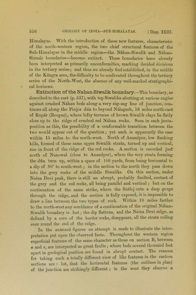 Himalayas. With the introduction of these new features, characteristic of the north-western region, the two chief structural features of the Sub-Himalayas in the middle region—the Nahan-Siwalik and Nahan- Sirmur boundaries—become extinct. These boundaries have already been interpreted as primarily unconformities, marking decided divisions in the tertiary series; and thus we already find established, in the middle of the Kangra area, the difficulty to be confronted throughout the tertiary series of the North-West, the absence of any well-marked stratigraphi- cal horizons. Extinction of the Nahan-Siwalik boundary.—This boundary, as described to the east (p. 537), with top Siwaliks abutting at various angles against crushed Nahan beds along a very zig-zag line of junction, con- tinues all along the Pinjor dun to beyond Nalagarh, 16 miles north-east of Rupar (Roopur), where lofty terraces of brown Siwalik clays lie flatly close up to the ridge of crushed red Nahan rocks. Seen in such juxta- position as this, the possibility of a conformable transition between the two would appear out of the question ; yet such is apparently the case within 15 miles to the north-west. North of Anandpur, low flanking hills, formed of these same upper Siwalik strata, turned up and vertical, rise in front of the ridge of the red rocks. A section is recorded just north of Nanowal (close to Anandpur), where the very strata forming the ddn turn up, within a space of 100 yards, from being horizontal to a dip of 80° to south-west ; in the section to the north they pass down into the grey rocks of the middle Siwaliks. On this section, under Naina Devi peak, there is still an abrupt, probably faulted, contact of the grey and the red rocks, all being parallel and vertical ; but on the continuation of the same strike, where the Sutlej cuts a deep gorge through the ridge, and the section is fully exposed, it is impossible to draw a line between the two types of rock. Within 10 miles farther to the north-west any semblance of a continuation of the original Nahan- Siwalik boundary is lost; the dip flattens, and the Naina Devi ridge, as defined by a core of the harder rocks, disappears, all the strata rolling over round the end of the ridge. In the annexed figures an attempt is made to illustrate the inter- pretation put upon the observed facts. Throughout the western region superficial features of the same character as those on section B, between a and c, are interpreted as great faults; where beds several thousand feet apart in geological position are found in abrupt contact. rlhe jeasons for taking such a totally different view of like features in the eastern sections are : 1st, that the horizontal features (the outlines in plan) of the junction are strikingly different ; in the west they obsoive a