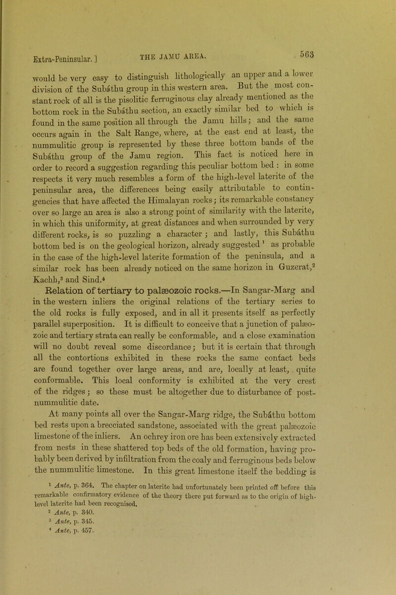 would be very easy to distinguish lithologically an upper and a lower division of the Subathu group in this western area. But the most con- stant rock of all is the pisolitic ferruginous clay already mentioned as the bottom rock in the Subathu section, an exactly similar bed to which is found in the same position all through the Jamu hills; and the same occurs again in the Salt Range, where, at the east end at least, the nummulitic group is represented by these three bottom bands of tbe Subathu group of the Jamu region. This fact is noticed here in order to record a suggestion regarding this peculiar bottom bed : in some respects it very much resembles a form of the high-level laterite of the peninsular area, the differences being easily attributable to contin- gencies that have affected the Himalayan rocks; its remarkable constancy over so large an area is also a strong point of similarity with the laterite, in which this uniformity, at great distances and when surrounded by very different rocks, is so puzzling a character ; and lastly, this Subathu bottom bed is on the geological horizon, already suggested ' as probable in the case of the high-level laterite formation of the peninsula, and a similar rock has been already noticed on the same horizon in Guzerat,2 Kachb,3 and Sind.4 Relation of tertiary to palaeozoic rocks.—In Sangar-Marg and in the western inliers the original relations of the tertiary series to the old rocks is fully exposed, and in all it presents itself as perfectly parallel superposition. It is difficult to conceive that a junction of palaeo- zoic and tertiary strata can really be conformable, and a close examination will no doubt reveal some discordance; but it is certain that through all the contortions exhibited in these rocks the same contact beds are found together over large areas, and are, locally at least, quite conformable. This local conformity is exhibited at the very crest of the ridges; so these must be altogether due to disturbance of post- nummulitic date. At many points all over the Sangar-Marg ridge, the Sub&thu bottom bed rests upon a brecciated sandstone, associated with the great palseozoic limestone of the inliers. An ochrey iron ore has been extensively extracted from nests in these shattered top beds of the old formation, having pro- bably been derived by infiltration from the coaly and ferruginous beds below the nummulitic limestone. In this great limestone itself the bedding is 1 Ante, p. 364. The chapter on laterite had unfortunately been printed off before this remarkable confirmatory evidence of the theory there put forward as to the origin of high- level laterite had been recognised. 2 Ante, p. 340. 3 Ante, p. 345. 1 Ante, p. 457.