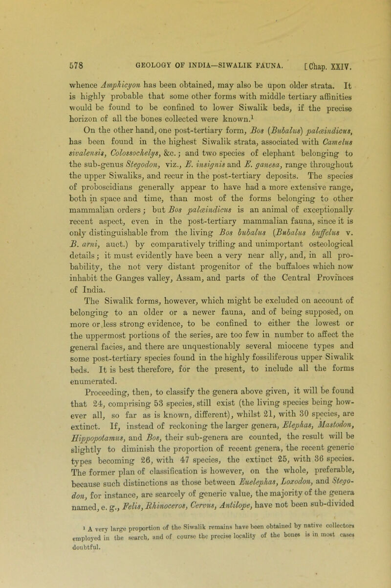 whence Ampliicyon has been obtained, may also be upon older strata. It is highly probable that some other forms with middle tertiary affinities would be found to be confined to lower Siwalik beds, if the precise horizon of all the bones collected were known.1 On the other hand, one post-tertiary form, Bos (Bubalus) palceindicus, has been found in the highest Siwalik strata, associated with Camelus sivalensis, Colossochelys, &c.; and two species of elephant belonging to the sub-genus Stegodon, viz., E. insignis and E. ganesa, range throughout the upper Siwaliks, and recur in the post-tertiary deposits. The species of proboscidians generally appear to have had a more extensive range, both in space and time, than most of the forms belonging to other mammalian orders ; but Eos palceindicus is an animal of exceptionally recent aspect, even in the post-tertiary mammalian fauna, since it is only distinguishable from the living Bos bubalus (.Bubalus buff el us v. B. ami, auct.) by comparatively trifling and unimportant osteological details; it must evidently have been a very near ally, and, in all pro- bability, the not very distant progenitor of the buffaloes which now inhabit the Ganges valley, Assam, and parts of the Central Provinces of India. The Siwalik forms, however, which might be excluded on account of belonging to an older or a newer fauna, and of being supposed, on more or less strong evidence, to be confined to either the lowest or the uppermost portions of the series, are too few in number to affect the general facies, and there are unquestionably several miocene types and some post-tertiary species found in the highly fossiliferous upper Siwalik beds. It is best therefore, for the present, to include all the forms enumerated. Proceeding, then, to classify the genera above given, it will be found that 24, comprising 53 species, still exist (the living species being how- ever all, so far as is known, different), whilst 21, with 30 species, are extinct. If, instead of reckoning the larger genera, Elephas, Mastodon, Hippopotamus, and Bos, their sub-genera are counted, the result will be slightly to diminish the proportion of recent genera, the recent generic types becoming 26, with 47 species, the extinct 25, with 36 species. The former plan of classification is however, on the whole, preferable, because such distinctions as those between Euelephas, Loxodon, and Stego- don, for instance, are scarcely of generic value, the majority of the genera named, e. g., Fells, Rhinoceros, Cervus, Antilope, have not been sub-divided 1 A very large proportion of the Siwalik remains have been obtained by native collectors employed in the search, and of course the precise locality of the bones is in most cases doubtful.
