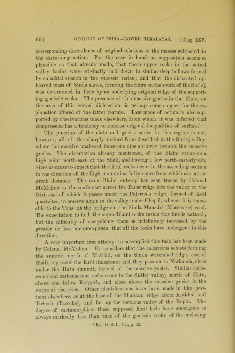 corresponding discordance of original relations in the masses subjected to the disturbing action. For the case in hand no supposition seems so plausible as that already made, that these upper rocks in the actual valley basins were originally laid down in similar deep hollows formed by subaerial erosion in tbe gneissic series; and that the dislocated up- heaved mass of Simla slates, forming the ridge on the south of the Sutlej, was determined in form by an underlying original ridge of the support- ing gneissic rocks. The presence of this massive gneiss in the Chor, on the axis of this curved dislocation, is perhaps some support for the ex- planation offered of the latter feature. This mode of action is also sup- ported by observations made elsewhere, from which it was inferred that compression has a tendency to increase original inequalities of surface.1 The junction of the slate and gneiss series in this region is not, however, all of the sharply defined form described in the Sutlej valley, where the massive unaltered limestone dips abruptly towards the massive gneiss. The observation already mentioned, of the Blaini group on a high point north-east of the Shali, and having a low north-easterly dip, gives us cause to expect that the Krol rocks occur in the ascending section in the direction of the liigh mountains, lofty spurs from which are at no great distance. The same Blaini outcrop has been traced by Colonel McMahon to the south-east across tbe Thiog ridge into the valley of the Giri, east of which it passes under the Paternala ridge, formed of Krol quartzites, to emerge again in the valley under Chepal, whence it is trace- able to the Tons at the bridge on the Simla-Mansuri (Mussooree) road. The expectation to find the supra-Blaini rocks inside this line is natural; but the difficulty of recognising them is indefinitely increased by the greater or less metamorphism that all the rocks have undergone in this direction. A very important first attempt to accomplish this task has been made by Colonel McMahon. He considers that the calcareous schists forming the summit north of Matiani, on the Simla watershed ridge, east of Shali, represent the Krol limestone ; and they pass on to Narkanda, close under the Hatu summit, formed of the massive gneiss. Similar calca- reous and carbonaceous rocks occur in the Sutlej valley, north of Hatu, above and below Kotgarh, and close above the massive gneiss in the gorge of the river. Other identifications have been made in like posi- tions elsewhere, as at the base of the Shankan ridge about Kotkhai and Tirhosh (Taroche), and far up the tortuous valley of the Rupin. The degree of metamorphism these supposed Krol beds have undergone is always markedly less than that of the gneissic rocks of the enclosing