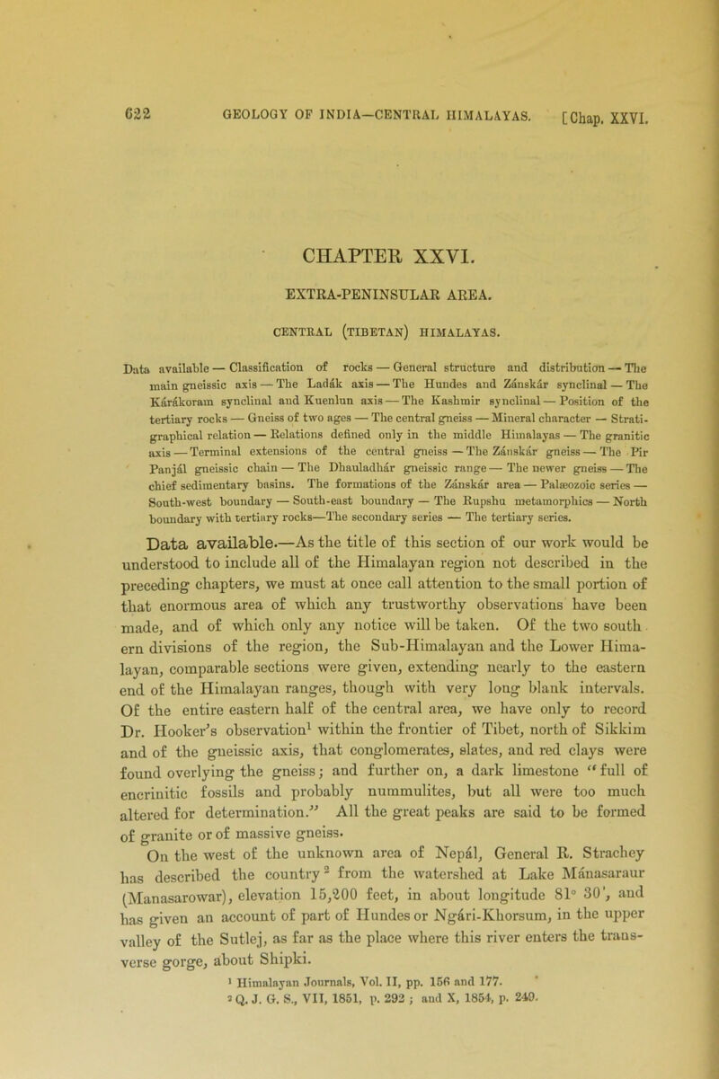 CHAPTER XXVI. EXTRA-PENINSULAR AREA. CENTRAL (TIBETAN) HIMALAYAS. Data available — Classification of rocks — General structure and distribution — The main gneissic axis — The Ladak axis — Tbe Hundes and Zanskar synclinal — The Karakoram synclinal aud Kuenlun axis — The Kashmir synclinal—Position of the tertiary rocks — Gneiss of two ages — The central gneiss — Mineral character — Strati- grapbical relation — Relations defined only in the middle Himalayas — The granitic axis — Terminal extensions of the central gneiss—The Zanskar gneiss — The Pir Panjal gneissic chain — The Dhauladhar gneissic range — The newer gneiss — The chief sedimentary basins. The formations of the Zanskar area — Palaeozoic series — South-west boundary — South-east boundary — The Rupshu metamorphics — North boundary with tertiary rocks—The secondary series — The tertiary series. Data available.—As the title of this section of our work would he understood to include all of the Himalayan region not described in the preceding chapters, we must at once call attention to the small portion of that enormous area of which any trustworthy observations have been made, and of which only any notice will be taken. Of the two south ern divisions of the region, the Sub-Himalayan and the Lower Hima- layan, comparable sections were given, extending nearly to the eastern end of the Himalayan ranges, though with very long blank intervals. Of the entire eastern half of the central area, we have only to record Dr. Hooker’s observation1 within the frontier of Tibet, north of Sikkim and of the gneissic axis, that conglomerates, slates, and red clays were found overlying the gneiss; and further on, a dark limestone “ full of encrinitic fossils and probably nummulites, but all were too much altered for determination/'’ All the great peaks are said to be formed of granite or of massive gneiss. On the west of the unknown area of Nepal, General R. Strachey has described the country2 from the watershed at Lake Manasaraur (Manasarowar), elevation 15,200 feet, in about longitude 81° 30', aud has given an account of part of Hundes or Ng6ri-Khorsum, in the upper valley of the Sutlej, as far as the place where this river enters the trans- verse gorge, about Shipki. 1 Himalayan Journals, Vol. II, pp. 156 and 177. 3 Q. J. G. S„ VII, 1851, p. 292 ; aud X, 1854, p. 249.