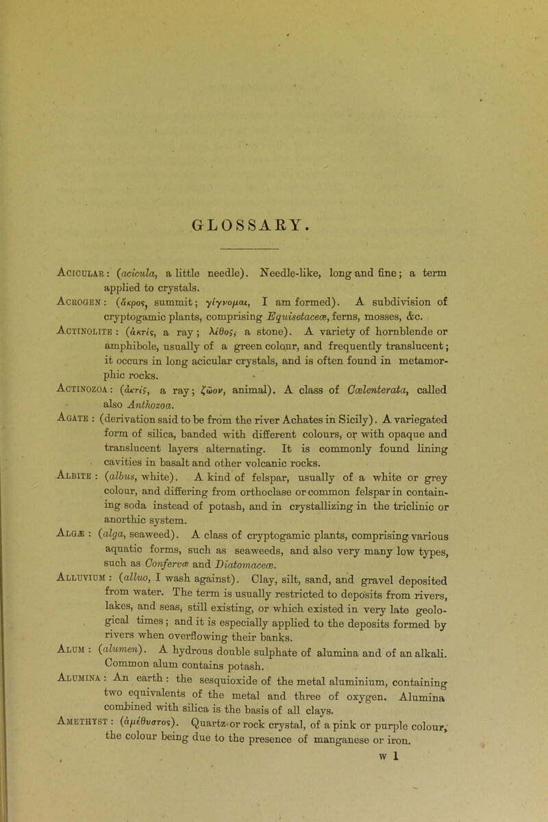 GLOSSARY. Acic.ular:(acicula, a little needle). Needle-like, long and fine; a term applied to crystals. Acrogen : (cu-posj summit; yiyvofxat, I am formed). A subdivision of cryptogamic plants, comprising Equisetacece, ferns, mosses, &c. Actinolite : (aKrt's, a ray; A<0o;,- a stone). A variety of hornblende or ampbibole, usually of a green colour, and frequently translucent; it occurs in long acicular crystals, and is often found in metamor- pbic rocks. Actinozoa: (dm'J, a ray; £<5or, animal). A class of Ccelenterata, called also Antliozoa. Agate : (derivation said to be from the river Achates in Sicily). A variegated form of silica, banded with different colours, or with opaque and translucent layers alternating. It is commonly found lining cavities in basalt and other volcanic rocks. Albite : (albus, white). A kind of felspar, usually of a white or grey colour, and differing from orthoclase or common felspar in contain- ing soda instead of potash, and in crystallizing in the triclinic or anorthic system. Abgj: : (alga, seaweed). A class of cryptogamic plants, comprising various aquatic forms, such as seaweeds, and also very many low types, such as Conferva and Diatomacece. Alluvium : (alhto, I wash against). Clay, silt, sand, and gravel deposited from water. The term is usually restricted to deposits from rivers, lakes, and seas, still existing, or which existed in very late geolo- gical times; and it is especially applied to the deposits formed by rivers when overflowing their banks. Alum : (alrnnen). A hydrous double sulphate of alumina and of an alkali. Common alum contains potash. Alumina : An earth : the sesquioxide of the metal aluminium, containing two equivalents of the metal and three of oxygen. Alumina combined with silica is the basis of all clays. Amethyst : (dpt'Qvaros). Quartzor rock crystal, of a pink or purple colour, the colour being due to the presence of manganese or iron. w 1