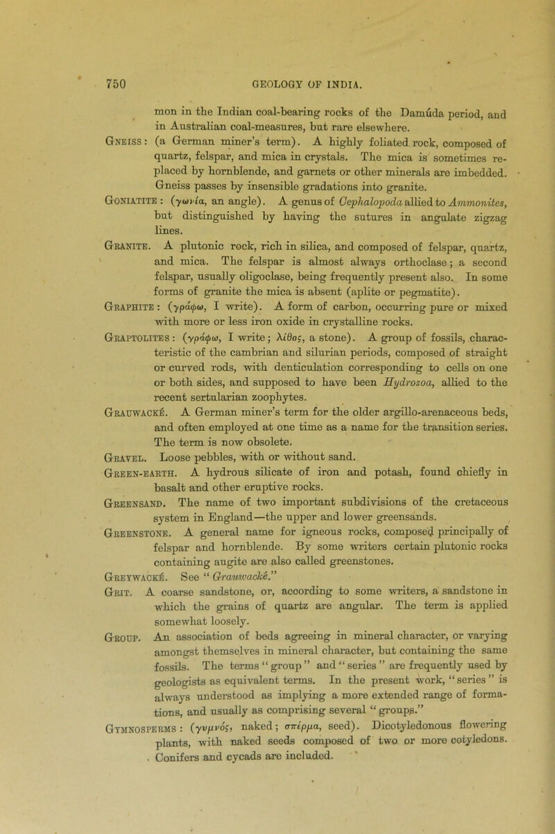 mon in the Indian coal-bearing rocks of the Damuda period, and in Australian coal-measures, hut rare elsewhere. Gneiss: (a German miner’s term). A highly foliated rock, composed of quartz, felspar, and mica in crystals. The mica is sometimes re- placed by hornblende, and garnets or other minerals are imbedded. Gneiss passes by insensible gradations into granite. Goniatite : (yuvia, an angle). A genus of Cephalopoda allied to Ammonites, but distinguished by having the sutures in angulate zigzag lines. Granite. A plutonic rock, rich in silica, and composed of felspar, quartz, and mica. The felspar is almost always orthoclase; a second felspar, usually oligoclase, being frequently present also. In some forms of granite the mica is absent (aplite or pegmatite). Graphite: (ypacpw, I write). A form of carbon, occurring pure or mixed with more or less iron oxide in crystalline rocks. Graptolites: (ypdtpw, I write; At'Ooj, a stone). A group of fossils, charac- teristic of the Cambrian and silurian periods, composed of straight or curved rods, with denticulation corresponding to cells on one or both sides, and supposed to have been Hydrozoa, allied to the recent sertularian zoophytes. GrauwackA A German miner’s term for the older argillo-arenaceous beds, and often employed at one time as a name for the transition series. The term is now obsolete. Gravel. Loose pebbles, with or without sand. Green-earth. A hydrous silicate of iron and potash, found chiefly in basalt and other eruptive rocks. Greensand. The name of two important subdivisions of the cretaceous system in England—the upper and lower greensands. Greenstone. A general name for igneous rocks, composed principally of felspar and hornblende. By some writers certain plutonic rocks containing augite are also called greenstones. GreywackA See “ Grcmwacke.” Grit. A coarse sandstone, or, according to some winters, a sandstone in wThick the grains of quartz are angular. The term is applied somewhat loosely. Group. An association of beds agreeing in mineral character, or varying amongst themselves in mineral character, but containing the same fossils. The terms “ group ” and “ series ” are frequently used by geologists as equivalent terms. In the present work, “ series ” is always understood as implying a more extended range of forma- tions, and usually as comprising several “ groups.” Gymnosperms : (yvfivo;, naked; imipfxa, seed). Dicotyledonous flowering plants, with naked seeds composed of two or more cotyledons. . Conifers and cycads arc included.