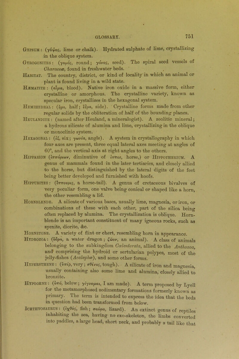 Gypsum : (yi)\pog, lime or chalk). Hydrated sulphate of lime, crystallizing in the oblique system. Gyrogonites: (yvpo;, round; yovog, seed). The spiral seed vessels of CharacecB, found in freshwater beds. Habitat. The country, district, or kind of locality in which an animal or plant is found living in a wild state. Haematite: (alpa, blood). Native iron oxide in a massive form, either crystalline or amorphous. The crystalline variety, known as specular iron, crystallizes in the hexagonal system. Hemihedral : half; ihpa, side). Crystalline forms made from other regular solids by the obliteration of half of the bounding planes. Heulandite : (named after Heuland, a mineralogist). A zeolitic mineral; a hydrous silicate of alumina and lime, crystallizing in the oblique or monoclinio system. Hexagonal: (ei, six; yuivia, angle). A system in crystallography in which four axes are present, three equal lateral axes meeting at angles of 60°, and the vertical axis at right angles to the others. Hipparion (l~~dpuov, diminutive of iinros, horse,) or Hippotherium. A genus of mammals found in the later tertiaries, and closely allied to the horse, hut distinguished by the lateral digits of the feet being better developed and furnished with hoofs. Hippurites : (hnrovpic, a horse-tail). A genus of cretaceous bivalves of very peculiar form, one valve being conical or shaped like a horn, the other resembling a lid. Hornblende. A silicate of various bases, usually lime, magnesia, or iron, or combinations of these with each other, part of the silica being often replaced by alumina. The crystallization is oblique. Horn- blende is an important constituent of many igneous rocks, such as syenite, diorite, &c. Hornstone. A variety of flint or chert, resembling horn in appearance. Hydrozoa: (vSpn, a water dragon; £wov, an animal). A class of animals belonging to the subkingdom Ccelenterata, allied to the Anthozoa, and' comprising the hydroid or sertularian polypes, most of the jelly-fishes (AcalepluB), and some other forms. Hypersthene : (vtt£>, very; adivoj, tough). A silicate of iron and magnesia, usually containing also some lime and alumina, closely allied to bronzite. Hypogene : (I/™, below; yiyvopai, I am made). A term proposed by Lyell for the metamorphosed sedimentary formations formerly known as primary. The term is intended to express the idea that the beds in question had been transformed from below. Ichthyosaurus: (lx^vS, fish; aavpa, lizard). An extinct genus of reptiles inhabiting the sea, having no exo-skeleton, the limbs converted into paddles, a large head, short neck, and probably a tail like that