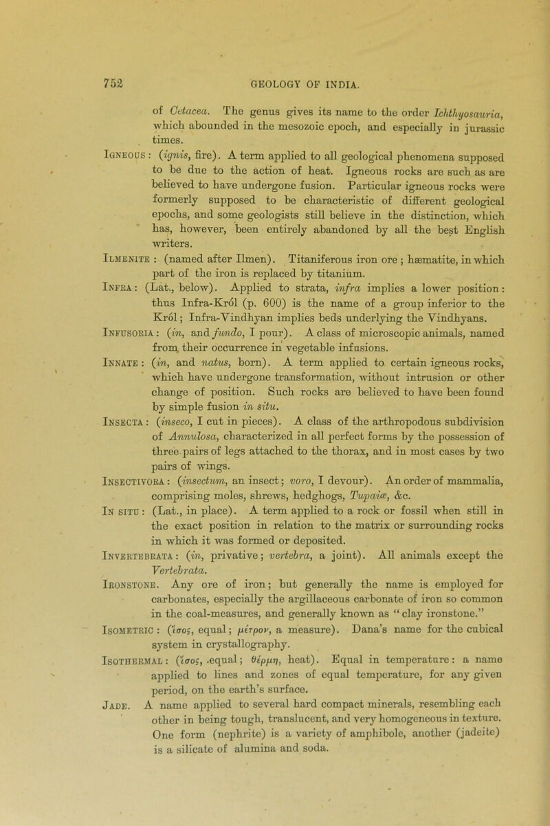 of Cetacea. Tho genus gives its name to the order Ichthyosauria, which abounded in the mesozoic epoch, and especially in jurassic times. Igneous : (ignis, fire). A term applied to all geological phenomena supposed to be due to the action of heat. Igneous rocks are such as are believed to have undergone fusion. Particular igneous rocks were formerly supposed to be characteristic of different geological epochs, and some geologists still believe in the distinction, which has, however, been entirely abandoned by all the best English waiters. Ilmenite : (named after Ilmen). Titaniferous iron ore ; haematite, in which part of the iron is replaced by titanium. Infra : (Lat., below). Applied to strata, infra implies a lower position: thus Infra-Krol (p. 600) is the name of a group infeiior to the Krol; Infra-Vindhyan implies beds underlying the Vindhyans. Infusoria: (in, and fundo, I pour). A class of microscopic animals, named from their occurrence in vegetable infusions. Innate : (in, and natus, born). A term applied to certain igneous rocks, which have undergone transformation, without intrusion or other change of position. Such rocks are believed to have been found by simple fusion in situ. Insecta : (inseco, I cut in pieces). A class of the arthropodous subdivision of Annulosa, characterized in all perfect forms by the possession of three pairs of legs attached to the thorax, and in most cases by two pairs of wings. Insectivora: (insectum, an insect; voro, I devour). An order of mammalia, comprising moles, shrews, hedghogs, Tupaice, &c. In situ : (Lat., in place). A term applied to a rock or fossil when still in the exact position in relation to the matrix or surrounding rocks in which it was formed or deposited. Invertebrata : (in, privative; vertebra, a joint). All animals except the Vertebrata. Ironstone . Any ore of iron; but generally the name is employed for carbonates, especially the ai’gillaceous carbonate of iron so common in the coal-measures, and generally known as “ clay ironstone.” Isometric: (Woj, equal; ptrpov, a measure). Dana’s name for the cubical system in crystallography. Isothermal: ((croc, .equal; Otppt), heat). Equal in temperature: a name applied to lines and zones of equal temperature, for any given period, on the earth’s surface. Jade. A name applied to several hard compact minerals, resembling each other in being tough, ti’anslucent, and very homogeneous in texture. One form (nephrite) is a variety of amphibole, another (jadeite) is a silicate of alumina and soda.