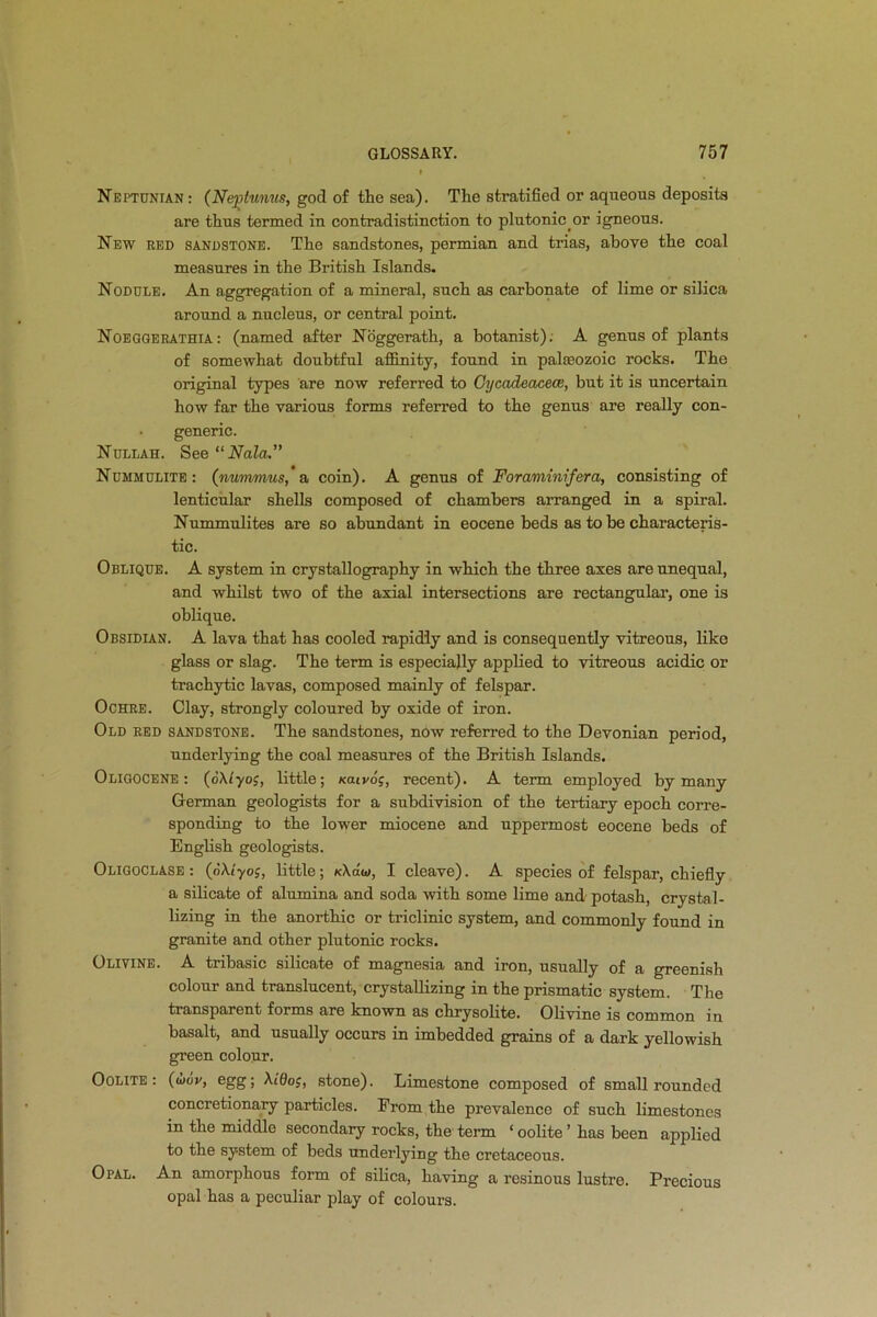 Neptunian: (Ne^tunus, god of the sea). The stratified or aqueous deposits are thus termed in contradistinction to plutonicor igneous. New red sandstone. The sandstones, permian and trias, above the coal measures in the British Islands. Nodule. An aggregation of a mineral, such as carbonate of lime or silica around a nucleus, or central point. Noeggerathia: (named after Noggerath, a botanist). A genus of plants of somewhat doubtful affinity, found in palaeozoic rocks. The original types are now referred to Cycadeacece, but it is uncertain how far the various forms referred to the genus are really con- • generic. Nullah. See “ Nala.” Nummulite : (nuvvmus, a coin). A genus of Foraminifera, consisting of lenticular shells composed of chambers arranged in a spiral. Nummulites are so abundant in eocene beds as to be characteris- tic. Oblique. A system in crystallography in which the three axes are unequal, and whilst two of the axial intersections are rectangular, one is oblique. Obsidian. A lava that has cooled rapidly and is consequently vitreous, like glass or slag. The term is especially applied to vitreous acidic or trachytic lavas, composed mainly of felspar. Ochre. Clay, strongly coloured by oxide of iron. Old red sandstone. The sandstones, now referred to the Devonian period, underlying the coal measures of the British Islands. Oligocene : (oX/yoj, little; xaivdj, recent). A term employed by many German geologists for a subdivision of the tertiary epoch corre- sponding to the lower miocene and uppermost eocene beds of English geologists. Oligoclase : (dXt'yoj, little; xXdw, I cleave). A species of felspar, chiefly a silicate of alumina and soda with some lime and potash, crystal- lizing in the anorthic or triclinic system, and commonly found in granite and other plutonic rocks. Olivine. A tribasic silicate of magnesia and iron, usually of a greenish colour and translucent, crystallizing in the prismatic system. The transparent forms are known as chrysolite. Olivine is common in basalt, and usually occurs in imbedded grains of a dark yellowish green colour. Oolite: (<1i6v, egg; XiOoj, stone). Limestone composed of small rounded concretionary particles. From the prevalence of such limestones in the middle secondary rocks, the term * oolite ’ has been applied to the system of beds underlying the cretaceous. Opal. An amorphous form of silica, having a resinous lustre. Precious opal has a peculiar play of colours.