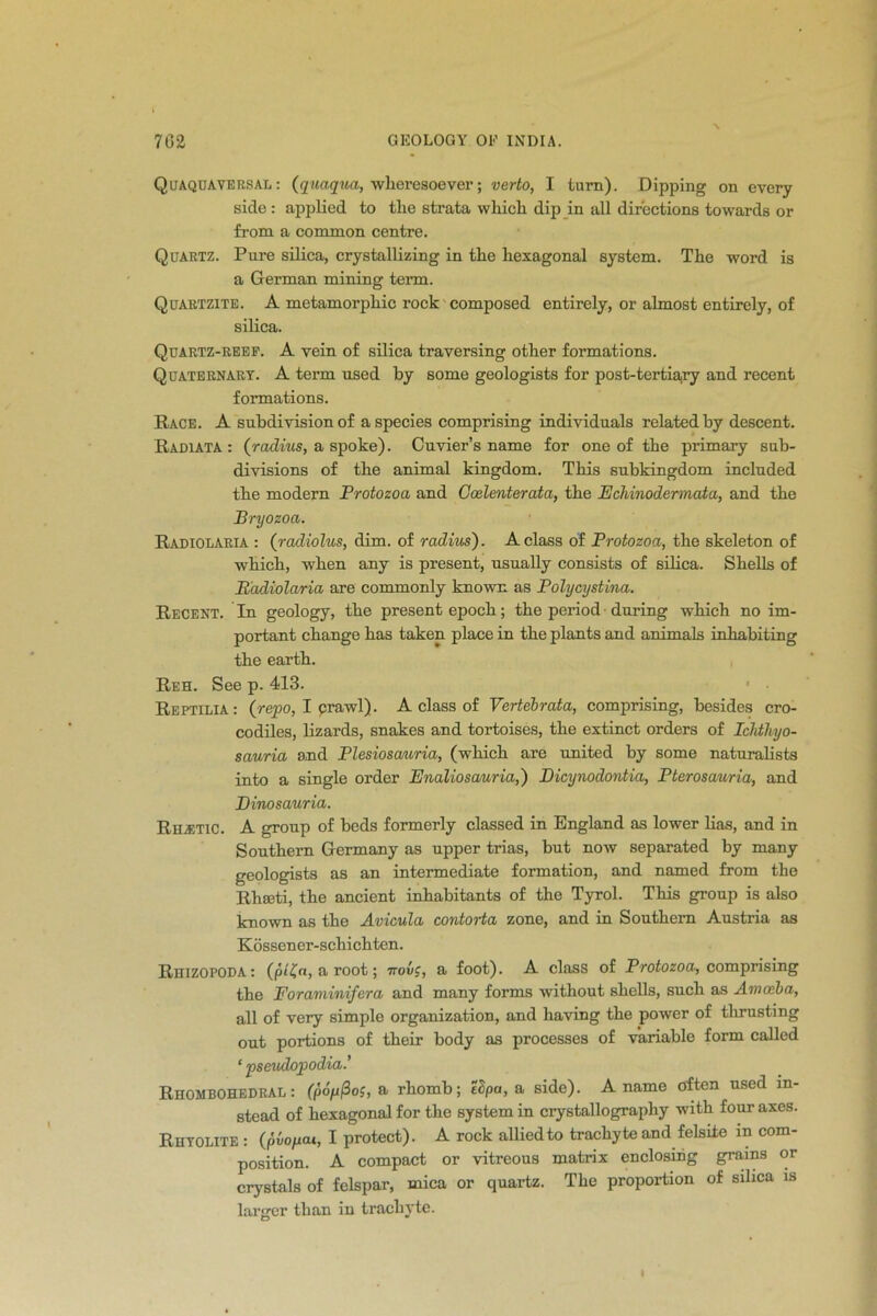 Quaquaversal: (qua,qua, wheresoever; verto, I turn). Dipping on every side : applied to tlie strata which dip in all directions towards or from a common centre. Quartz. Pure silica, crystallizing in the hexagonal system. The word is a German mining term. Quartzite. A metamorphic rock composed entirely, or almost entirely, of silica. Quartz-reef. A vein of silica traversing other formations. Quaternary. A term used by some geologists for post-tertiary and recent formations. Race. A subdivision of a species comprising individuals related by descent. Radiata : (radius, a spoke). Cuvier’s name for one of the primary sub- divisions of the animal kingdom. This subkingdom included the modern Protozoa and Goslenterata, the Echinodermata, and the Bryozoa. Radiolaria : (radiolus, dim. of radius). A class of Protozoa, the skeleton of which, when any is present, usually consists of silica. Shells of Radiolaria are commonly known as Polycystina. Recent. In geology, the present epoch; the period during which no im- portant change has taken place in the plants and animals inhabiting the earth. Reh. See p. 413. Reptilia: (repo, I crawl). A class of Vertebrata, comprising, besides cro- codiles, lizards, snakes and tortoises, the extinct orders of Iclitliyo- sauria and Plesioscmria, (which are united by some naturalists into a single order Enaliosauria,') Dicynodontia, Pterosauria, and Dinosauria. Rustic. A group of beds formerly classed in England as lower lias, and in Southern Germany as upper trias, but now separated by many geologists as an intermediate formation, and named from the Rhseti, the ancient inhabitants of the Tyrol. This group is also known as the Avicula contorta zone, and in Southern Austria as Kossener-schichten. Rhizopoda : (pl£n, a root; irovg, a foot). A class of Protozoa, comprising the Foraminifera and many forms without shells, such as Amoeba, all of very simple organization, and having the power of thrusting out portions of their body as processes of variable form called * pseudopodia.’ Rhombohedral : (pofifios, a rhomb; I Spa, a side). A name often used in- stead of hexagonal for the system in crystallography with four axes. Rhyolite : (pvopai, I protect). A rock allied to trachyte and felsite in com- position. A compact or vitreous matrix enclosing grains or crystals of felspar, mica or quartz. The proportion of silica is larger than in trachyte.