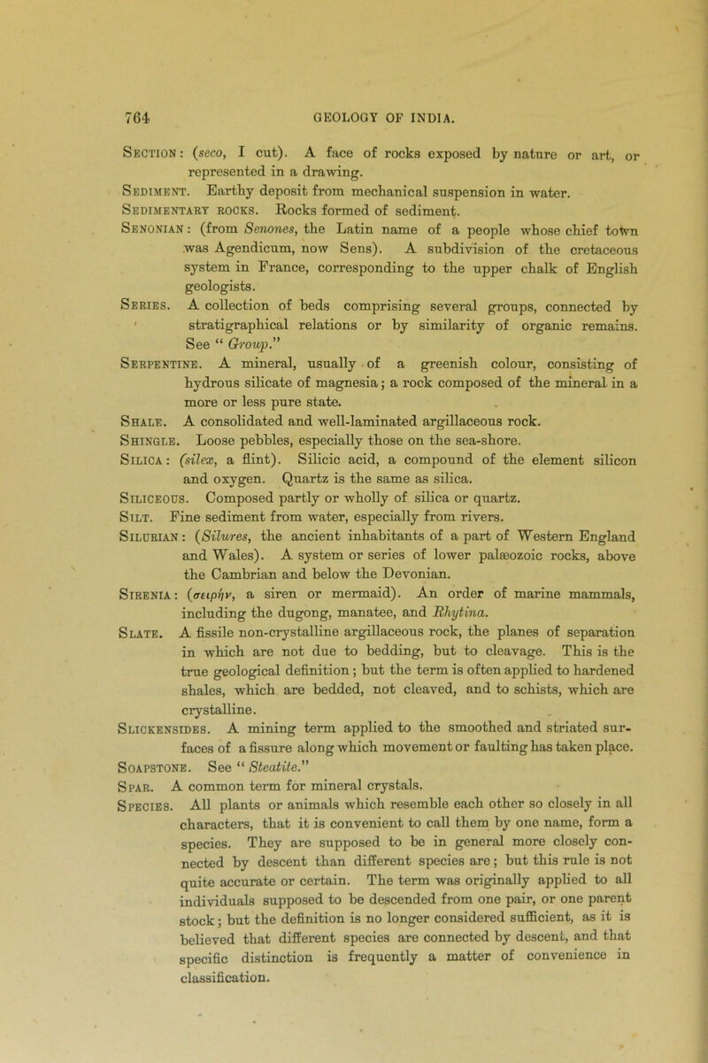 Section : (seco, I cut). A face of rocks exposed by nature or art, or represented in a drawing. Sediment. Earthy deposit from mechanical suspension in water. Sedimentary rocks. Rocks formed of sediment. Senonian : (from Senones, the Latin name of a people whose chief toWn was Agendicum, now Sens). A subdivision of the cretaceous system in France, corresponding to the upper chalk of English geologists. Series. A collection of beds comprising several groups, connected by stratigraphical relations or by similarity of organic remains. See “ Group.” Serpentine. A mineral, usually of a greenish colour, consisting of hydrous silicate of magnesia; a rock composed of the mineral in a more or less pure state. Shale. A consolidated and well-laminated argillaceous rock. Shingle. Loose pebbles, especially those on the sea-shore. Silica: (silex, a flint). Silicic acid, a compound of the element silicon and oxygen. Quartz is the same as silica. Siliceous. Composed partly or wholly of silica or quartz. Silt. Fine sediment from water, especially from rivers. Silurian : (Silures, the ancient inhabitants of a part of Western England and Wales). A system or series of lower palaeozoic rocks, above the Cambrian and below the Devonian. Sirenia: (cjtipnv, a siren or mermaid). An order of marine mammals, including the dugong, manatee, and Rhytina. Slate. A fissile non-crystalline argillaceous rock, the planes of separation in which are not due to bedding, but to cleavage. This is the true geological definition; but the term is often applied to hardened shales, which are bedded, not cleaved, and to schists, which are crystalline. Slickensides. A mining term applied to the smoothed and striated sur- faces of a fissure along which movement or faulting has taken place. Soapstone. See “ Steatite.” Spar. A common term for mineral crystals. Species. All plants or animals which resemble each other so closely in all characters, that it is convenient to call them by one name, form a species. They are supposed to be in general more closely con- nected by descent than different species are; but this rule is Dot quite accurate or certain. The term was originally applied to all individuals supposed to be descended from one pair, or one parent stock; but the definition is no longer considered sufficient, as it is believed that different species are connected by descent, and that specific distinction is frequently a matter of convenience in classification.