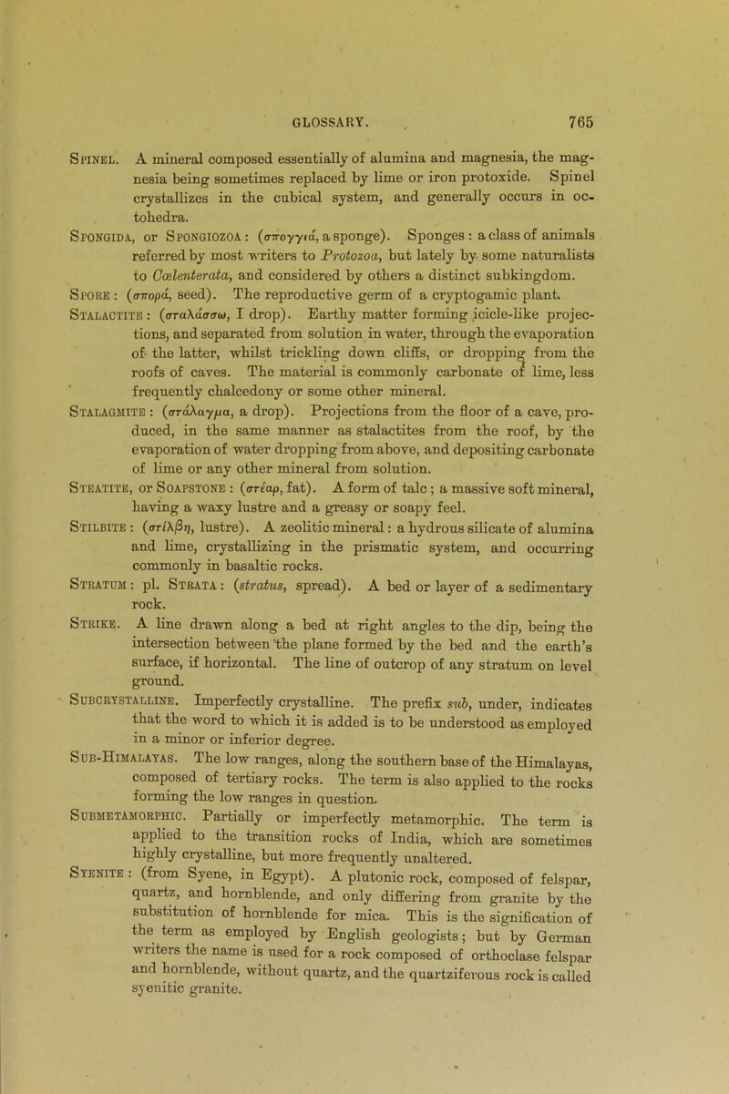 Spinel. A mineral composed essentially of alumina and magnesia, tlie mag- nesia being sometimes replaced by lime or iron protoxide. Spinel crystallizes in tlie cubical system, and generally occurs in oc- tobedra. Spongida, or Spongiozoa: (cnroyyia, a sponge). Sponges : a class of animals referred by most writers to Protozoa, but lately by some naturalists to Ccelenterata, and considered by others a distinct subkingdom. Spore : (cmopa, seed). The reproductive germ of a cryptogamic plant Stalactite: {araXacroo), I drop). Earthy matter forming icicle-like projec- tions, and separated from solution in water, through the evaporation of- the latter, whilst trickling down cliffs, or dropping from the roofs of caves. The material is commonly carbonate of lime, less frequently chalcedony or some other mineral. Stalagmite : (ardAuypa, a drop). Projections from the floor of a cave, pro- duced, in the same manner as stalactites from the roof, by the evaporation of water dropping from above, and depositing carbonate of lime or any other mineral from solution. Steatite, or Soapstone : (ariap, fat). A form of talc; a massive soft mineral, having a waxy lustre and a greasy or soapy feel. Stilbite : (<tt(\(3t/, lustre). A zeolitic mineral: a hydrous silicate of alumina and lime, crystallizing in the prismatic system, and occurring commonly in basaltic rocks. Stratum: pi. Strata: (stratus, spread). A bed or layer of a sedimentary rock. Strike. A line drawn along a bed at right angles to the dip, being the intersection between 'the plane formed by the bed and the earth’s surface, if horizontal. The line of outcrop of any stratum on level ground. Subcrystalline. Imperfectly crystalline. The prefix sub, under, indicates that the word to which it is added is to be understood as employed in a minor or inferior degree. Sub-Himalayas. The low ranges, along the southern base of the Himalayas, composed of tertiary rocks. The term is also applied to the rocks forming the low ranges in question. Submetamorphic. Partially or imperfectly metamorphic. The term is applied to the transition rocks of India, which are sometimes highly crystalline, but more frequently unaltered. Syenite : (from Syene, in Egypt). A plutonic rock, composed of felspar, quartz, and hornblende, and only differing from granite by the substitution of hornblende for mica. This is the signification of the term as employed by English geologists; but by German writers the name is used for a rock composed of orthoclase felspar and hornblende, without quartz, and the quartziferous rock is called syenitic granite.