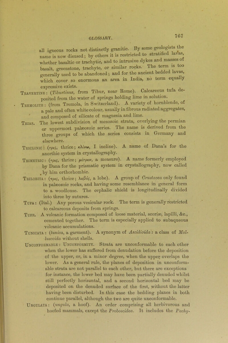 all igneous rocks not distinctly granitic. By some geologists the name is now disused; by others it is restricted to stratified lavas, whether basaltic or trachytic, and to intrusive dykes and masses o basalt, greenstone, trachyte, or similar rocks. The term is oo generally used to be abandoned; and for the ancient bedded lavas, which cover so enormous an area in India, no tcim equa y expressive exists. Travertine: (Tiburtinus, from Tibur, near Rome). Calcareous tufa de- posited from the water of springs holding lime in solution. Tremolite : (from Tremola, in Switzerland). A variety of hornblende, of a pale and often white colour, usually in fibrous radiated aggregates, and composed of silicate of magnesia and lime. Trias. The lowest subdivision of mesozoic strata, overlying the permian or uppermost palaeozoic series. The name is derived from the three groups of which the series consists in Germany and elsewhere. TricliniC: (rpif, thrice; k\Lvu>, I incline). A name of Danas for the anorthic system in crystallography. TrimetriC: (rpi£, thrice; fxirpov, a measure). A name formerly employed by Dana for the prismatic system in crystallography, now called < by him orthorhombic. Trilobita: (tpi;, thrice; Ao/3oc, a lobe). A group of Crustacea only found in palaeozoic rocks, and having some resemblance in general form to a woodlouse. The cephalic shield is longitudinally divided into three by sutures. Tufa: (Ital.) Any porous vesicular rock. The term is generally restricted to calcareous deposits from springs. Tuff. A volcanic formation composed of loose material, scoriae, lapilli, &c., cemented together. The term is especially applied to subaqueous volcanic accumulations. Tunic at a : (tunica, a garment). A synonym of Ascidioida: a class of Mol- luscoida without shells. Unconformable : Unconformity. Strata are unconformable to each other when the lower has suffered from denudation before the deposition of the upper, or, in a minor degree, when the upper overlaps the lower. As a general rule, the planes of deposition in unconform- able strata are not parallel to each other, but there are exceptions for instance, the lower bed may have been partially denuded whilst still perfectly horizontal, and a second horizontal bed may be deposited on the denuded surface of the first, without the latter having been disturbed. In this case the bedding planes in both continue parallel, although the two are quite unconformable. Ungulata: (ungula, a hoof). An order comprising all herbivorous and hoofed mammals, except the Proboscidea. It includes the Pachy-