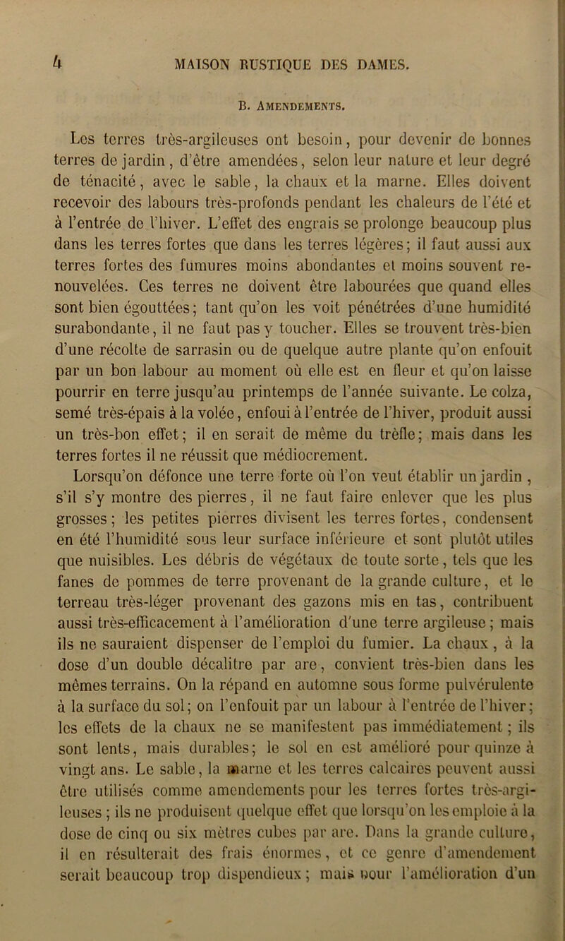 k B. Amendements. Les terres très-argileuses ont besoin, pour devenir de bonnes terres de jardin , d’être amendées, selon leur nature et leur degré de ténacité, avec le sable, la chaux et la marne. Elles doivent recevoir des labours très-profonds pendant les chaleurs de l’été et à l’entrée de l’hiver. L’effet des engrais se prolonge beaucoup plus dans les terres fortes que dans les terres légères; il faut aussi aux terres fortes des fumures moins abondantes el moins souvent re- nouvelées. Ces terres ne doivent être labourées que quand elles sont bien égouttées; tant qu’on les voit pénétrées d’une humidité surabondante, il ne faut pas y toucher. Elles se trouvent très-bien d’une récolte de sarrasin ou de quelque autre plante qu’on enfouit par un bon labour au moment où elle est en fleur et qu’on laisse pourrir en terre jusqu’au printemps de l’année suivante. Le colza, semé très-épais à la volée, enfoui à l’entrée de l’hiver, produit aussi un très-bon effet; il en serait de même du trèfle; mais dans les terres fortes il ne réussit que médiocrement. Lorsqu’on défonce une terre forte où l’on veut établir un jardin , s’il s’y montre des pierres, il ne faut faire enlever que les plus grosses; les petites pierres divisent les terres fortes, condensent en été l’humidité sous leur surface inférieure et sont plutôt utiles que nuisibles. Les débris de végétaux de toute sorte, tels que les fanes de pommes de terre provenant de la grande culture, et lo terreau très-léger provenant des gazons mis en tas, contribuent aussi très-efficacement à l’amélioration d'une terre argileuse ; mais ils no sauraient dispenser do l’emploi du fumier. La chaux, à la dose d’un double décalitre par are, convient très-bien dans les mêmes terrains. On la répand en automne sous forme pulvérulente à la surface du sol; on l’enfouit par un labour à l’entrée de l’hiver; les effets de la chaux ne se manifestent pas immédiatement ; ils sont lents, mais durables; le sol en est amélioré pour quinze à vingt ans. Le sable, la marne et les terres calcaires peuvent aussi être utilisés comme amendements pour les terres fortes très-argi- leuses ; ils ne produisent quelque effet que lorsqu’on les emploie à la dose de cinq ou six mètres cubes par are. Dans la grande culture, il en résulterait des frais énormes, et ce genre d’amendement serait beaucoup trop dispendieux; mais uour l’amélioration d’un