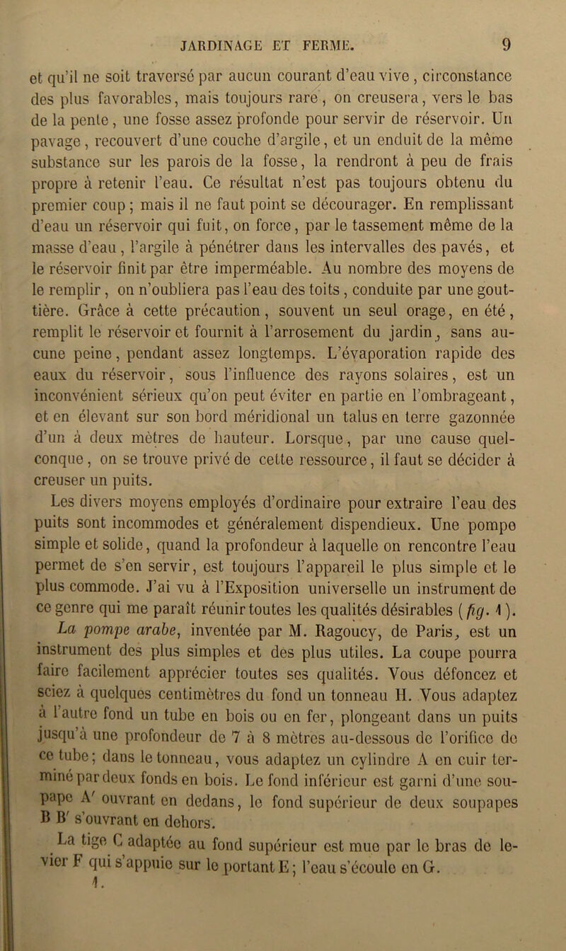 et qu’il ne soit traversé par aucun courant d’eau vive, circonstance des plus favorables, mais toujours rare, on creusera, vers le bas de la pente, une fosse assez profonde pour servir de réservoir. Un pavage, recouvert d’une couche d’argile, et un enduit de la même substance sur les parois de la fosse, la rendront à peu de frais propre à retenir l’eau. Ce résultat n’est pas toujours obtenu du premier coup ; mais il ne faut point se décourager. En remplissant d’eau un réservoir qui fuit, on force, par le tassement même de la masse d’eau , l’argile à pénétrer dans les intervalles des pavés, et le réservoir finit par être imperméable. Au nombre des moyens de le remplir, on n’oubliera pas l’eau des toits, conduite par une gout- tière. Grâce à cette précaution, souvent un seul orage, en été, remplit le réservoir et fournit à l’arrosement du jardin , sans au- cune peine, pendant assez longtemps. L’évaporation rapide des eaux du réservoir, sous l’influence des rayons solaires, est un inconvénient sérieux qu’on peut éviter en partie en l’ombrageant, et en élevant sur son bord méridional un talus en terre gazonnée d’un à deux mètres de hauteur. Lorsque, par une cause quel- conque , on se trouve privé de cette ressource, il faut se décider à creuser un puits. Les divers moyens employés d’ordinaire pour extraire l’eau des puits sont incommodes et généralement dispendieux. Une pompe simple et solide, quand la profondeur à laquelle on rencontre l’eau permet de s’en servir, est toujours l’appareil le plus simple et le plus commode. J’ai vu à l’Exposition universelle un instrument de ce genre qui me paraît réunir toutes les qualités désirables ( fiq. \ ). La pompe arabe, inventée par M. Ragoucy, de Paris, est un instrument des plus simples et des plus utiles. La coupe pourra faire facilement apprécier toutes ses qualités. Vous défoncez et sciez à quelques centimètres du fond un tonneau H. Vous adaptez à 1 autre fond un tube en bois ou en fer, plongeant dans un puits jusqu’à une profondeur de 7 à 8 mètres au-dessous de l’orifice de ce tube; dans le tonneau, vous adaptez un cylindre A en cuir ter- miné par deux fonds en bois. Le fond inférieur est garni d’une sou- pape A' ouvrant en dedans, le fond supérieur de deux soupapes B B s ouvrant en dehors. La tige G adaptée au fond supérieur est mue par le bras de le- viei Y qui s appuie sur le portant E; l’eau s’écoule en G.