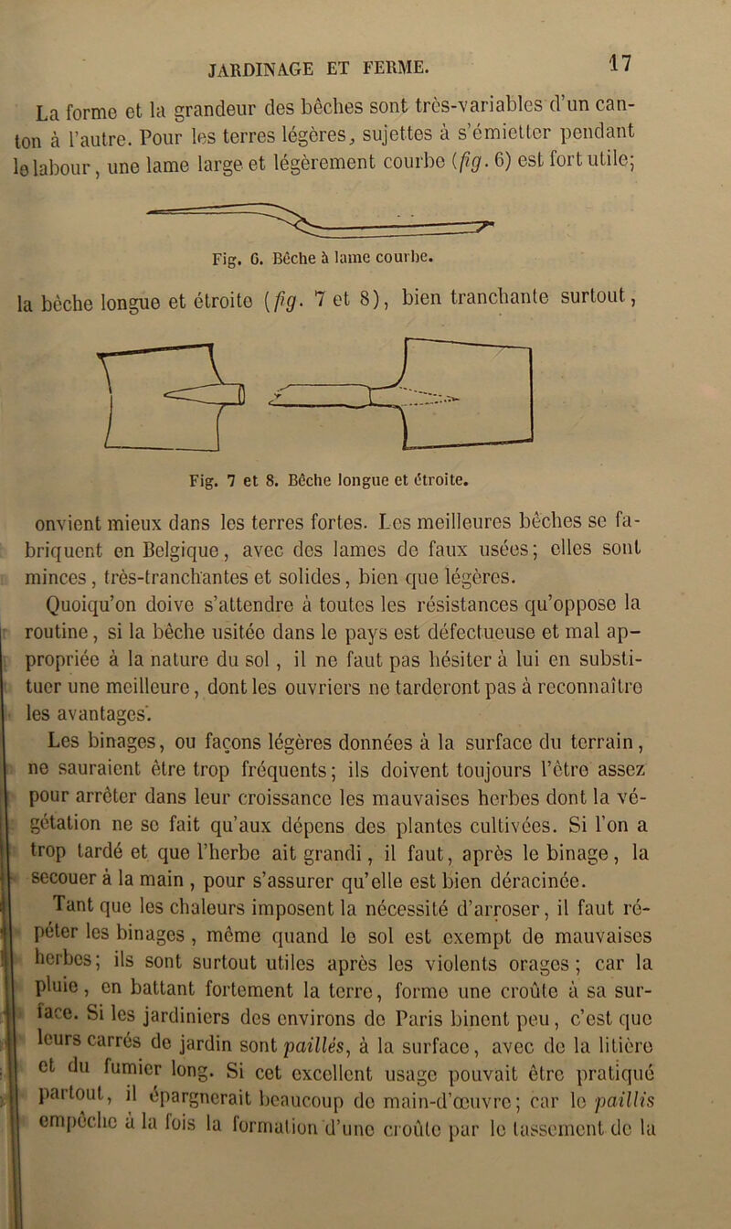 La forme et la grandeur des bêches sont très-variables d’un can- ton à l’autre. Pour les terres légères, sujettes à s’émietter pendant le labour, une lame large et légèrement courbe {fig. 6) est fort utile; Fig. G. Bêche à lame courbe. la bêche longue et étroito [fig. 7 et 8), bien tranchante surtout, Fig. 7 et 8. Bêche longue et étroite. onvient mieux dans les terres fortes. Les meilleures bêches se fa- briquent en Belgique, avec des lames de faux usées; elles sont minces, très-tranchantes et solides, bien que légères. Quoiqu’on doive s’attendre à toutes les résistances qu’oppose la routine, si la bêche usitée dans le pays est défectueuse et mal ap- propriée à la nature du sol, il ne faut pas hésiter à lui en substi- tuer une meilleure, dont les ouvriers ne tarderont pas à reconnaître les avantages'. Les binages, ou façons légères données à la surface du terrain, ne sauraient être trop fréquents ; ils doivent toujours l’ctre assez pour arrêter dans leur croissance les mauvaises herbes dont la vé- gétation ne se fait qu’aux dépens des plantes cultivées. Si l’on a trop tardé et que l’herbe ait grandi, il faut, après le binage, la secouer à la main , pour s’assurer qu’elle est bien déracinée. Tant que les chaleurs imposent la nécessité d’arroser, il faut ré- péter les binages , même quand le sol est exempt de mauvaises herbes; ils sont surtout utiles après les violents orages; car la pluie, en battant fortement la terre, formo une croûte à sa sur- iace. Si les jardiniers des environs do Paris binent peu, c’est que leurs carrés de jardin sont paillés, à la surface, avec de la litière et du fumier long. Si cet excellent usage pouvait être pratiqué 1 Pa,îouf> d épargnerait beaucoup do main-d’œuvre; car le paillis empêche à la lois la formation d’une croûte par le tassement de la