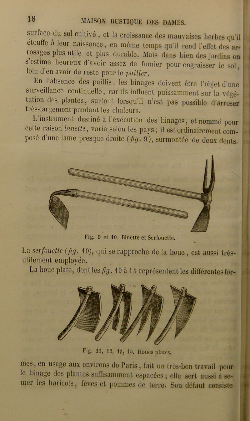 surfnco du sol cultivé , et la croissance des mauvaises herbes qu’il étouffe à leur naissance, en même temps qu’il rend l’effet des ar- rosages plus utile et plus durable. Mais dans bien des jardins on s estime heureux d avoir assez de fumier pour engraisser le sol, loin d en avoir de reste pour le pailler. En l’absence des paillis, les binages doivent être l’objet d’une surveillance continuelle, car ils influent puissamment sur la végé- tation des plantes, surtout lorsqu’il n’est pas possible d’arroser très-largement pendant les chaleurs. L’instrument destiné à l’éxécution des binages, et nommé pour cette xaison binette ) varie selon les pays; il est ordinairement com- posé d’une lame presque droite (fig. 9), surmontée de deux dents. La serfouette ( fig. 10), qui se rapproche de la houe, est aussi très- utilement employée. La houe plate, dont les fig. 10 à 1 4 représentent les différentes for- Fig. Il, 12, 13, lii. Iloues plates. mes, en usage aux environs de Paris, fait un très-bon travail pour le binage des plantes suffisamment espacées ; elle sert aussi à se- mei les haiicofs, lèves et pommes de terre. Son défaut consiste