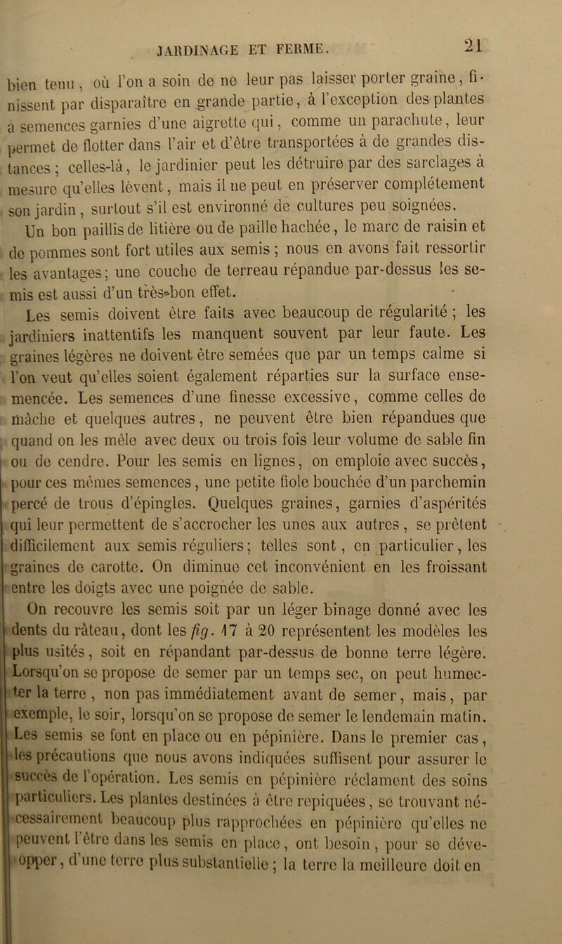 bien tenu , où l’on a soin de ne leur pas laisser porter graine, fi- nissent par disparaître en grande partie, à l’exception des plantes a semences garnies d’une aigrette qui, comme un parachute, leur permet de flotter dans l’air et d’être transportées à de grandes dis- tances ; celles-là, le jardinier peut les détruire par des sarclages à mesure quelles lèvent, mais il ne peut en préserver complètement son jardin, surtout s’il est environné de cultures peu soignées. Un bon paillis de litière ou de paille hachée, le marc de raisin et de pommes sont fort utiles aux semis ; nous en avons fait ressortir les avantages; une couche de terreau répandue par-dessus les se- mis est aussi d’un très°bon effet. Les semis doivent être faits avec beaucoup de régularité ; les jardiniers inattentifs les manquent souvent par leur faute. Les graines légères ne doivent être semées que par un temps calme si l’on veut qu’elles soient également réparties sur la surface ense- mencée. Les semences d’une finesse excessive, comme celles de mâche et quelques autres, ne peuvent être bien répandues que quand on les mêle avec deux ou trois fois leur volume de sable fin ou de cendre. Pour les semis en lignes, on emploie avec succès, pour ces mêmes semences, une petite fiole bouchée d’un parchemin percé de trous d’épingles. Quelques graines, garnies d’aspérités qui leur permettent de s’accrocher les unes aux autres , se prêtent difficilement aux semis réguliers ; telles sont, en particulier, les . graines de carotte. On diminue cet inconvénient en les froissant entre les doigts avec une poignée de sable. On recouvre les semis soit par un léger binage donné avec les dents du râteau, dont les fig. 47 à 20 représentent les modèles les plus usités, soit en répandant par-dessus de bonne terre légère. Lorsqu’on se propose de semer par un temps sec, on peut humec- ter la terre , non pas immédiatement avant de semer, mais, par exemple, le soir, lorsqu’on se propose de semer le lendemain matin. Les semis se font en place ou en pépinière. Dans le premier cas, les précautions que nous avons indiquées suffisent pour assurer le ! succès de l’opération. Les semis en pépinière réclament des soins , particuliers. Les plantes destinées à être repiquées, se trouvant né- cessairement beaucoup plus rapprochées en pépinière qu’elles ne peuvent 1 être dans les semis en place, ont besoin , pour se déve- opper, d une terre plus substantielle ; la terre la meilleure doit en