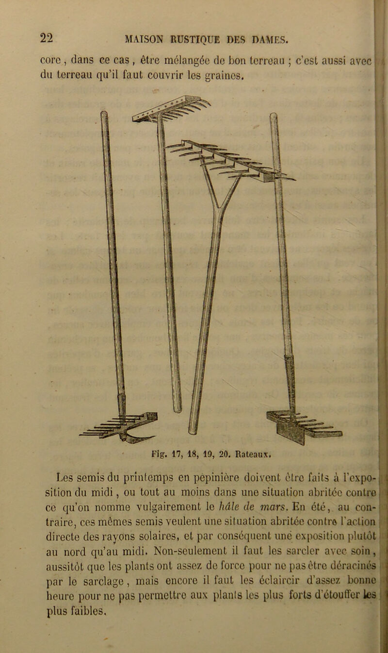 core , dans ce cas , être mélangée de bon terreau ; c’est aussi avec du terreau qu’il faut couvrir les graines. Les semis du printemps en pépinière doivent être faits à l’expo- sition du midi, ou tout au moins dans une situation abritée contro ce qu’on nomme vulgairement le hâle de mars. En été, au con- traire, ces mômes semis veulent une situation abritée contre l’action directe des rayons solaires, et par conséquent une exposition plutôt au nord qu’au midi. Non-seulement il faut les sarcler avec soin, aussitôt que les plants ont assez de force pour ne pas être déracinés par le sarclage, mais encore il faut les éclaircir d’assez bonne heure pour ne pas permettre aux plants les plus forts d'étouffer les plus faibles.