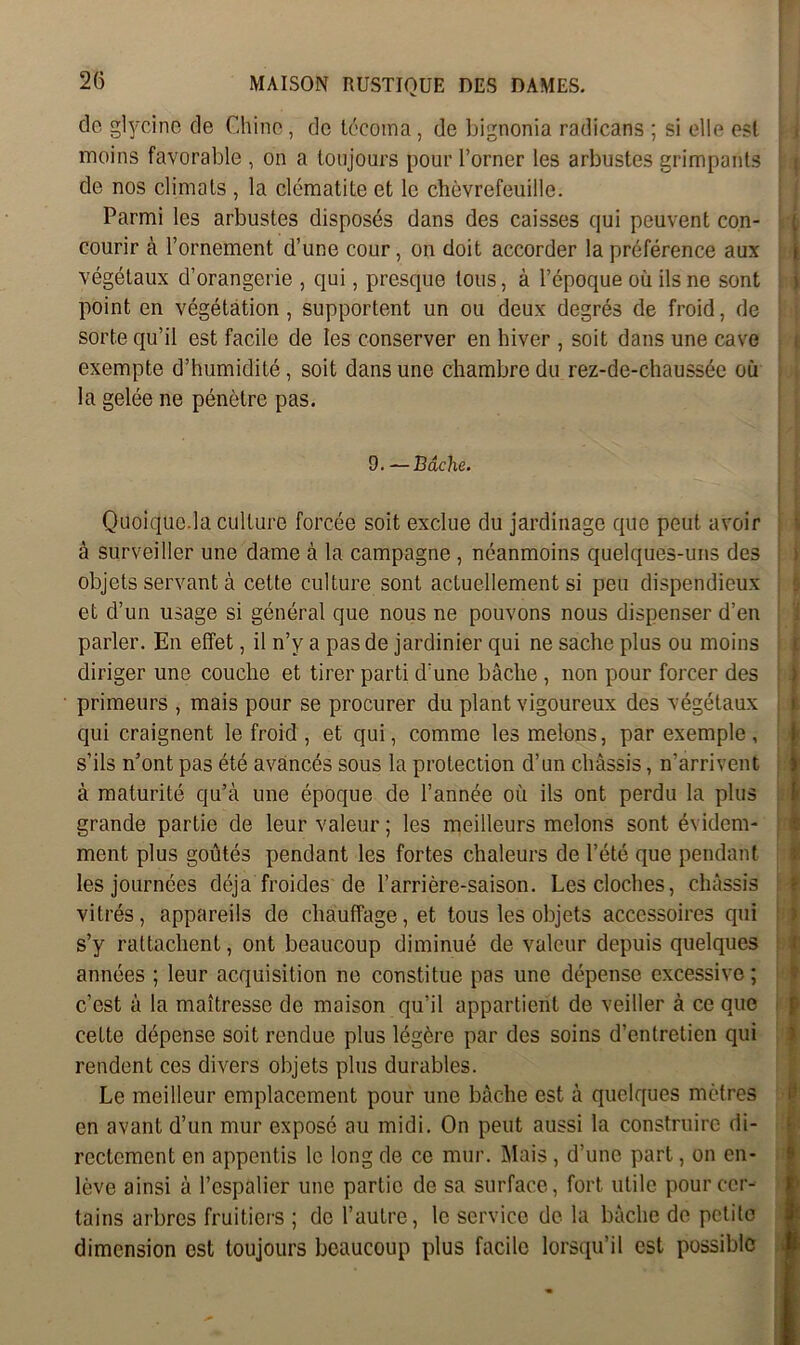 do glycine de Chine, do lécotna, de bignonia radicans ; si elle est moins favorable , on a toujours pour l’orner les arbustes grimpants de nos climats , la clématite et le chèvrefeuille. Parmi les arbustes disposés dans des caisses qui peuvent con- courir à l’ornement d’une cour, on doit accorder la préférence aux végétaux d’orangerie , qui, presque tous, à l’époque où ils ne sont point en végétation, supportent un ou deux degrés de froid, de sorte qu’il est facile de les conserver en hiver , soit dans une cave exempte d’humidité, soit dans une chambre du rez-de-chaussée où la gelée ne pénètre pas. 9. — Bâche. Quoique.la culture forcée soit exclue du jardinage que peut avoir à surveiller une darne à la campagne , néanmoins quelques-uns des objets servant à cette culture sont actuellement si peu dispendieux et d’un usage si général que nous ne pouvons nous dispenser d’en parler. En effet, il n’y a pas de jardinier qui ne sache plus ou moins diriger une couche et tirer parti d une bâche , non pour forcer des primeurs , mais pour se procurer du plant vigoureux des végétaux qui craignent le froid , et qui, comme les melons, par exemple, s’ils n’ont pas été avancés sous la protection d’un châssis, n’arrivent à maturité qu’à une époque de l’année où ils ont perdu la plus grande partie de leur valeur ; les meilleurs melons sont évidem- ment plus goûtés pendant les fortes chaleurs de l’été que pendant les journées déjà froides de l’arrière-saison. Les cloches, châssis vitrés, appareils de chauffage, et tous les objets accessoires qui s’y rattachent, ont beaucoup diminué de valeur depuis quelques années ; leur acquisition ne constitue pas une dépense excessive ; c’est à la maîtresse de maison qu’il appartient de veiller à ce que cette dépense soit rendue plus légère par des soins d’entretien qui rendent ces divers objets plus durables. Le meilleur emplacement pour une bâche est à quelques mètres en avant d’un mur exposé au midi. On peut aussi la construire di- rectement en appentis le long de ce mur. Mais, d’une part, on en- lève ainsi à l’espalier une partie de sa surface, fort utile pour cer- tains arbres fruitiers ; de l’autre, le service de la bâche de petite dimension est toujours beaucoup plus facile lorsqu’il est possible