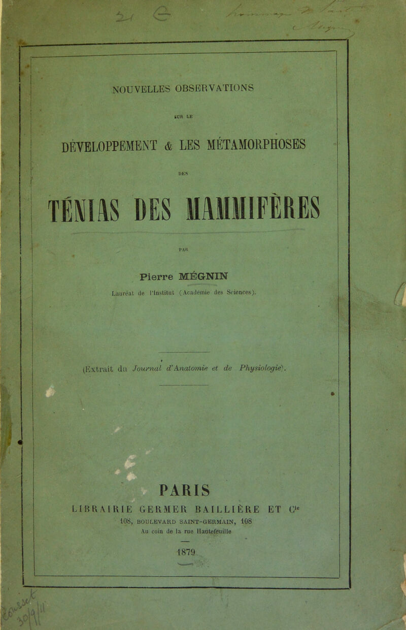 / . * 's ■ • — c y' S'jf'< NOUVELLES OBSERVATIONS iÜR LE DEVELOPPEMENT & LES MÉTAMORPHOSES mus DES MAMMIFÈRES Pierre MÉGNIN Lauréat de l’Institut (Académie des Sciences). ht U (Extrait du Journal d’Anatomie et de Physiologie'. PARIS LIBRAIRIE GERMER BAILLIÈRE ET C“ 108, BOULEVARD SAINT-GERMAIN, 108 Au coin de la rue Hautefeuille 1879
