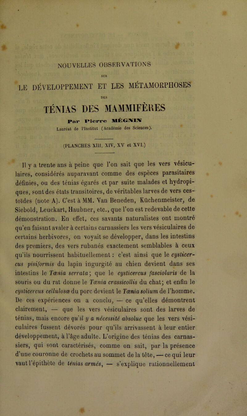 SUR LE DÉVELOPPEMENT ET LES MÉTAMORPHOSES DES TÉNIAS DES MAMMIFÈUES Par Pierre MÉGMIIV Lauréat do l’Institut (Académie dos Sciences). (PLANCHES XIII, XIV, XV et XVI.) Il y a trente ans à peine que l’on sait que les vers vésicu- laires, considérés auparavant comme des espèces parasitaires définies, ou des ténias égarés et par suite malades et hydropi- ques, sont des états transitoires, de véritables larves de vers ces- toïdes (note A). C’est à MM. Yan Beneden, Küchenmeister, de Siebold, Leuckart, Haubner, etc., que l’on est redevable de cette démonstration. En effet, ces savants naturalistes ont montré qu’en faisant avaler à certains carnassiers les vers vésiculaires de certains herbivores, on voyait se développer, dans les intestins des premiers, des vers rubanés exactement semblables à ceux qu’ils nourrissent habituellement : c’est ainsi que le cysticer- cus pisiformis du lapin ingurgité au chien devient dans ses intestins le Taenia serrata; que le cysticercus fascioluris de la souris ou du rat donne le Tamia crassicollis du chat; et enfin le cysticercus cellulosœ du porc devient le Tœnia solium de l’homme. De ces expériences on a conclu, — ce qu’elles démontrent clairement, — que les vers vésiculaires sont des larves de ténias, mais encore qu'il y a nécessité absolue que les vers vési- culaires fussent dévorés pour qu’ils arrivassent à leur entier développement, à l’âge adulte. L’origine des ténias des carnas- siers, qui sont caractérisés, comme on sait, par la présence d’une couronne de crochets au sommet de la tête, — ce qui leur vaut l’épithète de ténias armés, — s’explique rationnellement
