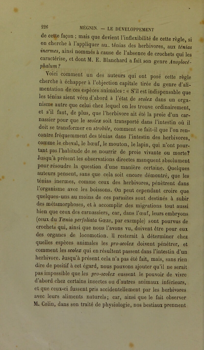 de cette façon ; mais que devient l’inflexibilité de cette règle, si on cherche a l’appliquer au., ténias des herbivores, aux ténias tnermes, ainsi nommés à cause de l’absence de crochets qui les caractérise, et dont M. E. Blanchard a fait son genre Anoplocé- phalum ? Voici comment un des auteurs qui ont posé cette règle cherche à échapper à l’objection capitale tirée du genre d’ali- mentation de ces espèces animales : « S’il est indispensable que les ténias aient vécu d’abord à l’état de scolex dans un orga- nisme autre que celui chez lequel on les trouve ordinairement, et s’il faut, de plus, que l’herbivore ait été la proie d’un car- nassier pour que le scolex soit transporté dans l’intestin où il doit se transformer en strobile, comment se fait-il que l’on ren- contre fréquemment des ténias dans l’intestin des herbivores, comme le cheval, le bœuf, le mouton, le lapin, qui n’ont pour- tant pas l’habitude de se nourrir de proie vivante ou morte? Jusqu’à présent les observations directes manquent absolument pour résoudre la question d’une manière certaine. Quelques auteurs pensent, sans que cela soit encore démontré, que les ténias inermes, comme ceux des herbivores, pénètrent dans 1 organisme avec les boissons. On peut cependant croire que quelques-uns au moins de ces parasites sont destinés à subir des métamorphoses, et à accomplir des migrations tout aussi bien que ceux des carnassiers, car, dans l’œuf, leurs embryons (ceux du Tænia perfoliata Gœze, par exemple) sont pourvus de crochets qui, ainsi que nous l’avons vu, doivent être pour eux des organes de locomotion. 11 resterait à déterminer chez quelles espèces animales les pro-scolex doivent pénétrer, et comment les scolex qui en résultent passent dans l’intestin d’un herbivore. Jusqu’à présent cela n’a pas été fait, mais, sans rien dire de positif à cet égard, nous pouvons ajouter qu’il ne serait pas impossible que les pro-scolex eussent le pouvoir de vivre d’abord chez certains insectes ou d’autres animaux inférieurs, et que ceux-ci fussent pris accidentellement par les herbivores avec leurs aliments naturels; car, ainsi que le fait observer M. Colin, dans son traité de physiologie, nos bestiaux prennent