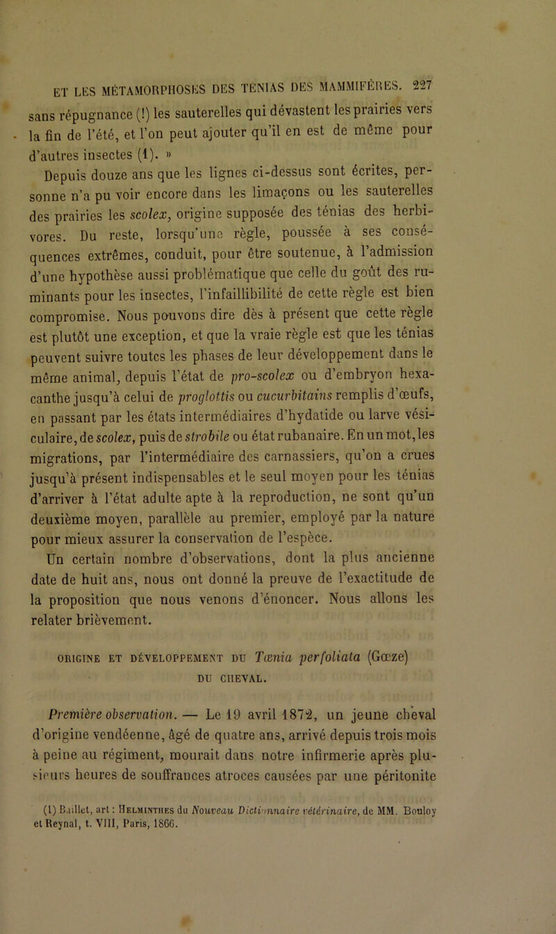sans répugnance (!) les sauterelles qui dévastent les prairies vers • la fin de l’été, et l’on peut ajouter qu’il en est de même pour d’autres insectes (1). » Depuis douze ans que les lignes ci-dessus sont écrites, per- sonne n’a pu voir encore dans les limaçons ou les sauterelles des prairies les scolex, origine supposée des ténias des herbi- vores. Du reste, lorsqu’une règle, poussée à ses consé- quences extrêmes, conduit, pour être soutenue, à l’admission d’une hypothèse aussi problématique que celle du goût des ru- minants pour les insectes, l’infaillibilité de cette règle est bien compromise. Nous pouvons dire dès à présent que cette règle est plutôt une exception, et que la vraie règle est que les ténias peuvent suivre toutes les phases de leur développement dans le même animal, depuis l’état de pro-scolex ou d’embryon hexa- canthe jusqu’à celui de proglot.tis ou cucurbitains remplis d’œufs, en passant par les états intermédiaires d’hydatide ou larve vési- culaire, de scolex, puis de strobile ou étatrubanaire. En un mot,les migrations, par l’intermédiaire des carnassiers, qu’on a crues jusqu’à présent indispensables et le seul moyen pour les ténias d’arriver à l’état adulte apte à la reproduction, ne sont qu’un deuxième moyen, parallèle au premier, employé parla nature pour mieux assurer la conservation de l’espèce. Un certain nombre d’observations, dont la plus ancienne date de huit ans, nous ont donné la preuve de l’exactitude de la proposition que nous venons d’énoncer. Nous allons les relater brièvement. origine et développement du Tœnia perfoliata (Gœze) DU CHEVAL. Première observation. — Le 19 avril 1872, un jeune cheval d’origine vendéenne, âgé de quatre ans, arrivé depuis trois mois à peine au régiment, mourait dans notre infirmerie après plu- sieurs heures de souffrances atroces causées par une péritonite (1) BjiIIcI, art : Helminthes du Nouveau Dictionnaire vétérinaire, de MM. Bouloy et Reynal, t. VIII, Paris, 186G.